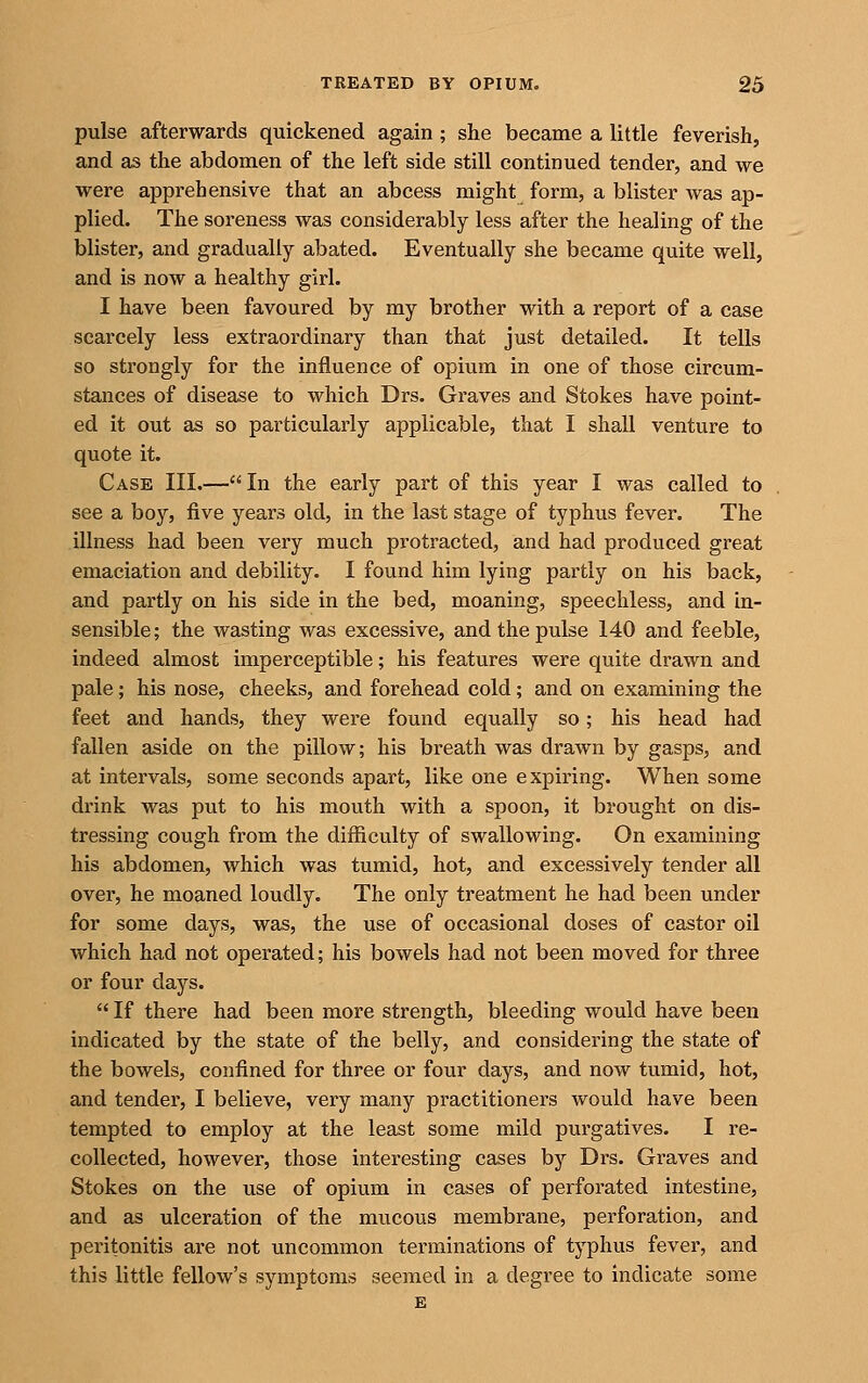 pulse afterwards quickened again ; she became a little feverish, and as the abdomen of the left side still continued tender, and we were apprehensive that an abcess might form, a blister Avas ap- plied. The soreness was considerably less after the healing of the blister, and gradually abated. Eventually she became quite well, and is now a healthy girl. I have been favoured by my brother with a report of a case scarcely less extraordinary than that just detailed. It tells so strongly for the influence of opium in one of those circum- stances of disease to which Drs. Graves and Stokes have point- ed it out as so particularly applicable, that I shall venture to quote it. Case III.—In the early part of this year I was called to see a boy, five years old, in the last stage of typhus fever. The illness had been very much protracted, and had produced great emaciation and debility. I found him lying partly on his back, and partly on his side in the bed, moaning, speechless, and in- sensible; the wasting was excessive, and the pulse 140 and feeble, indeed almost imperceptible; his features were quite drawn and pale; his nose, cheeks, and forehead cold; and on examining the feet and hands, they were found equally so; his head had fallen aside on the pillow; his breath was drawn by gasps, and at intervals, some seconds apart, like one expiring. When some drink was put to his mouth with a spoon, it brought on dis- tressing cough from the difficulty of swallowing. On examining his abdomen, which was tumid, hot, and excessively tender all over, he moaned loudly. The only treatment he had been under for some days, was, the use of occasional doses of castor oil which had not operated; his bowels had not been moved for three or four days. If there had been more strength, bleeding would have been indicated by the state of the belly, and considering the state of the bowels, confined for three or fovir days, and now tumid, hot, and tender, I believe, very many practitioners would have been tempted to employ at the least some mild purgatives, I re- collected, however, those interesting cases by Drs. Graves and Stokes on the use of opium in cases of perforated intestine, and as ulceration of the mucous membrane, perforation, and peritonitis are not uncommon terminations of typhus fever, and this little fellow's symptoms seemed in a degree to indicate some £