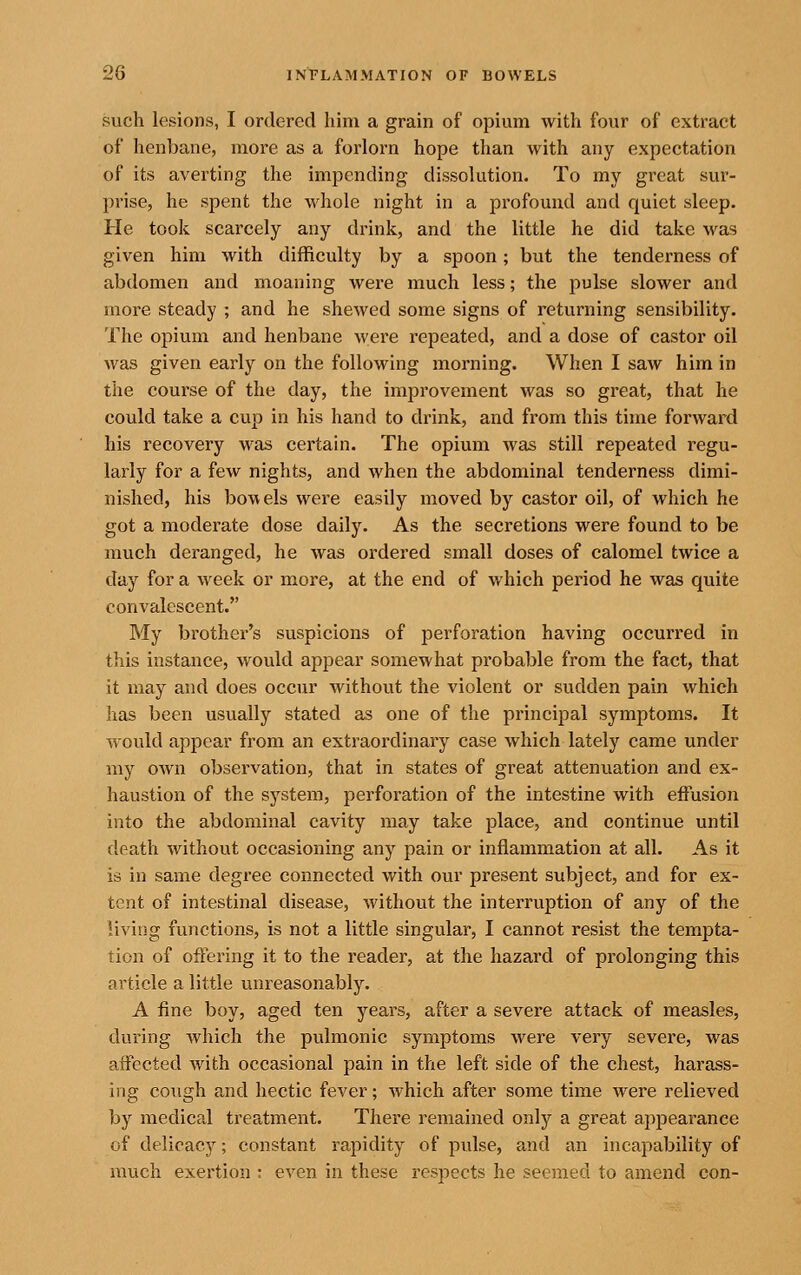 such lesions, I ordered him a grain of opium with four of extract of henbane, more as a forlorn hope than with any expectation of its averting the impending dissolution. To my great sur- prise, he spent the whole night in a profound and quiet sleep. He took scarcely any drink, and the little he did take was given him with difficulty by a spoon; but the tenderness of abdomen and moaning were much less; the pulse slower and more steady ; and he shewed some signs of returning sensibility. The opium and henbane were repeated, and a dose of castor oil was given early on the following morning. When I saw him in the course of the day, the improvement was so great, that he could take a cup in his hand to drink, and from this time forward his recovery was certain. The opium was still repeated regu- larly for a few nights, and when the abdominal tenderness dimi- nished, his bowels were easily moved by castor oil, of which he got a moderate dose daily. As the secretions were found to be much deranged, he was ordered small doses of calomel twice a day for a week or more, at the end of which period he was quite convalescent. My brother's suspicions of perforation having occurred in this instance, would appear somewhat probable from the fact, that it may and does occur without the violent or sudden pain which has been usually stated as one of the principal symptoms. It would appear from an extraordinary case which lately came under my OAvn observation, that in states of great attenuation and ex- haustion of the system, perforation of the intestine with effusion into the abdominal cavity may take place, and continue until death without occasioning any pain or inflammation at all. As it is in same degree connected with our present subject, and for ex- tent of intestinal disease, without the interruption of any of the living functions, is not a little singular, I cannot resist the tempta- tion of offering it to the reader, at the hazard of prolonging this article a little unreasonably. A fine boy, aged ten years, after a severe attack of measles, during which the pulmonic symptoms were very severe, was affected Avith occasional pain in t?ie left side of the chest, harass- ing cough and hectic fever; which after some time were relieved by medical treatment. There remained only a great appearance of delicacy; constant rapidity of pulse, and an incapability of much exertion : even in these respects he seemed to amend con-