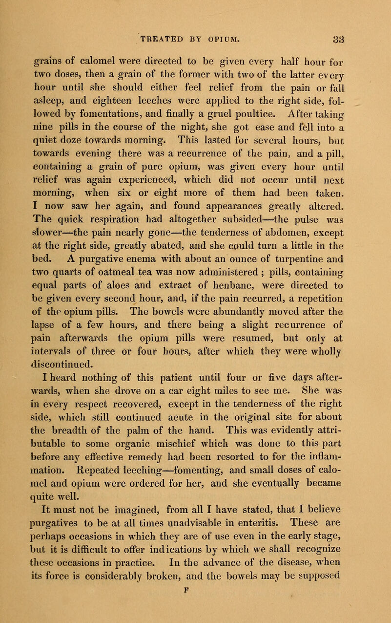 grains of calomel were directed to be given every half hour for two doses, then a grain of the former with two of the latter every hour until she should either feel relief from the pain or fall asleep, and eighteen leeches were applied to the right side, fol- lowed by fomentations, and finally a gruel poultice. After taking nine pills in the course of the night, she got ease and f6ll into a quiet doze towards morning. This lasted for several hours, but towards evening there was a recurrence of the pain, and a pill, containing a grain of pure opium, was given every hour until relief was again experienced, which did not occur until next morning, when six or eight more of them had been taken. I now saw her again, and found appearances greatly altered. The quick respiration had altogether subsided—the pulse was slower—the pain nearly gone—the tenderness of abdomen, except at the right side, greatly abated, and she could turn a little in the bed. A purgative enema with about an ounce of turpentine and two quarts of oatmeal tea was now administered ; pills, containing equal parts of aloes and extract of henbane, were directed to be given every second hour, and, if the pain recurred, a repetition of the opium pills. The bowels were abundantly moved after the lapse of a few hours, and there being a slight recurrence of pain afterwards the opium pills were resumed, but only at intervals of three or four hours, after which they were wholly discontinued. I heard nothing of this patient until four or five days after- wards, when she drove on a car eight miles to see me. She was in every respect recovered, except in the tenderness of the right side, which still continued acute in the original site for about the breadth of the palm of the hand. This was evidently attri- butable to some organic mischief which was done to this part before any effective remedy had been resorted to for the inflam- mation. Repeated leeching—fomenting, and small doses of calo- mel and opium were ordered for her, and she eventually became quite well. It must not be imagined, from all I have stated, that I believe purgatives to be at all times unadvisable in enteritis. These are perhaps occasions in which they are of use even in the early stage, but it is difficult to offer indications by which we shall recognize these occasions in practice. In the advance of the disease, when its force is considerably broken, and the bowels may be supposed