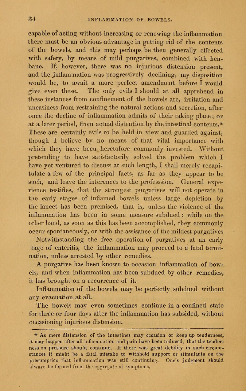 capable of acting without increasing or renewing the inflammation there must be an obvious advantage in getting rid of the contents of the bowels, and this may perhaps be then generally effected with safety, by means of mild purgatives, combined with hen- bane. If, however, there was no injurious distension present, and the .inflammation was progressively declining, my disposition would be, to await a more perfect amendment before I would give even these. The only evils I should at all apprehend in these instances from confinement of the bowels are, irritation and uneasiness from restraining the natural actions and secretion, after once the decline of inflammation admits of their taking place; or at a later period, from actual distention by the intestinal contents.* These are certainly evils to be held in view and guarded against, though I believe by no means of that vital importance with which they have been, heretofore commonly invested. Without pretending to have satisfactorily solved the problem which I have yet ventured to discuss at such length, I shall merely recapi- tulate a few of the principal facts, as far as they appear to be such, and leave the inferences to the professsion. General expe- rience testifies, that the strongest purgatives will not operate in the early stages of inflamed bowels unless large depletion by the lancet has been premised, that is, unless the violence of the inflammation has been in some measure subdued : while on the other hand, as soon as this has been accomplished, they commonly occur spontaneously, or with the assisance of the mildest purgatives Notwithstanding the free operation of purgatives at an early tage of enteritis, the inflammation may proceed to a fatal termi- nation, unless arrested by other remedies. A purgative has been known to occasion inflammation of bow- els, and when inflammation has been subdued by other remedies, it has brought on a recurrence of it. Inflammation of the bowels may be perfectly subdued without any evacuation at all. The bowels may even sometimes continue in a confined state for three or four days after the inflammation has subsided, without occasioning injurious distension. * As mere distension of the intestines may occasion or keep up tenderness, it may happen after all inflammation and pain have been reduced, that the tender- ness on pressure should continue. If there was great debility in such circum- stances it might be a fatal mistake to withhold support or stimulants on the presumption that inflammation was still continuing. One's judgment should always be formed from the aggregate of symptoms.