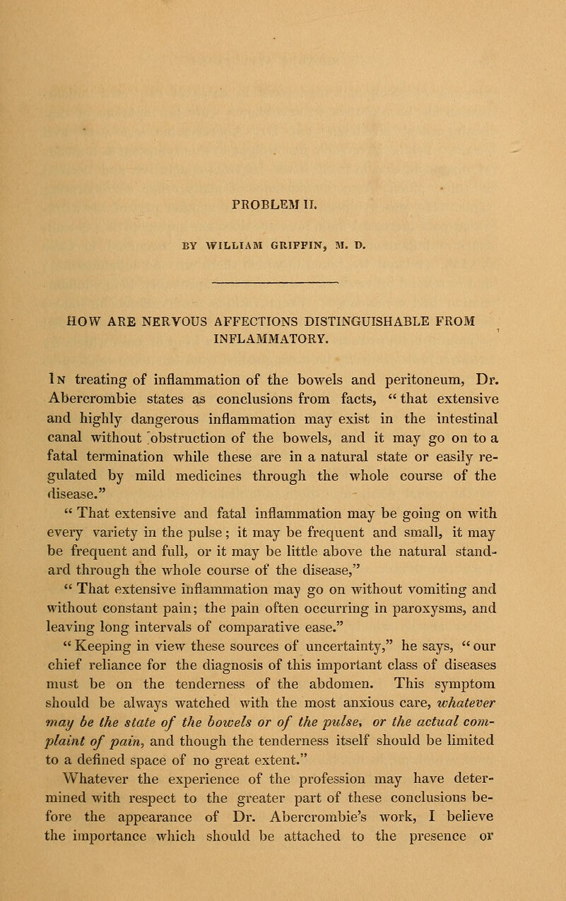 PROBLEM II. BY WILLIAM GUIFFIN, M. D. HOW ARE NERVOUS AFFECTIONS DISTINGUISHABLE FROM INFLAMMATORY. 1N treating of inflammation of the bowels and peritoneum, Dr. Abercrombie states as conclusions from facts,  that extensive and highly dangerous inflammation may exist in the intestinal canal without ^obstruction of the bowels, and it may go on to a fatal termination while these are in a natural state or easily re- gulated by mild medicines through the whole course of the disease.  That extensive and fatal inflammation may be going on with every variety in the pulse; it may be frequent and small, it may be frequent and full, or it may be little above the natural stand- ard through the Avhole course of the disease,  That extensive inflammation may go on without vomiting and without constant pain; the pain often occurring in paroxysms, and leaving long intervals of comparative ease.  Keeping in view these sources of uncertainty, he says,  our chief reliance for the diagnosis of this important class of diseases must be on the tenderness of the abdomen. This symptom should be always watched with the most anxious care, whatever may be the state of the bowels or of the pulse, or the actual com- plaint of pain, and though the tenderness itself should be limited to a defined space of no great extent. Whatever the experience of the profession may have deter- mined with respect to the greater part of these conclusions be- fore the appearance of Dr. Abercrombie's work, I believe the importance which should be attached to the presence or