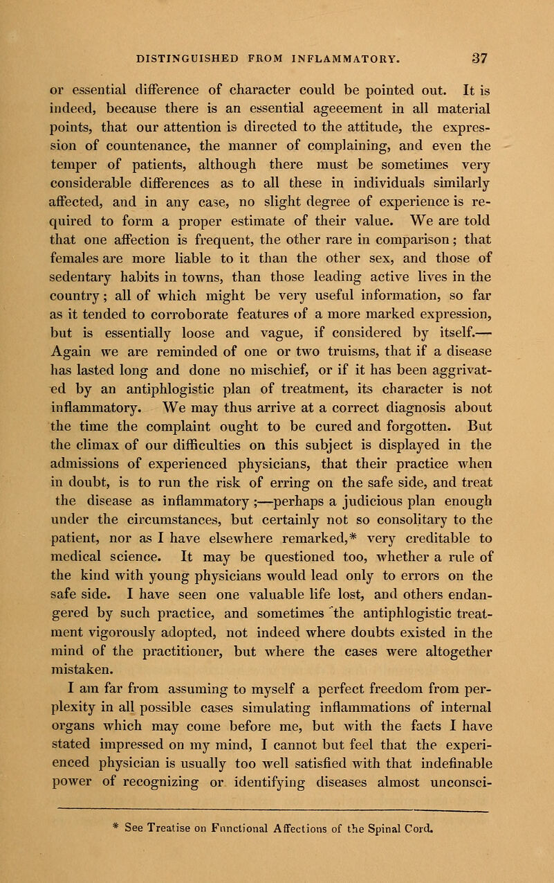 or essential difference of character could be pointed out. It is indeed, because there is an essential ageeement in all material points, that our attention is directed to the attitude, the expres- sion of countenance, the manner of complaining, and even the temper of patients, although there must be sometimes very considerable differences as to all these in individuals similarly affected, and in any case, no slight degree of experience is re- quired to form a proper estimate of their value. We are told that one affection is frequent, the other rare in comparison; that females are more liable to it than the other sex, and those of sedentary habits in towns, than those leading active lives in the country; all of which might be very useful information, so far as it tended to corroborate features of a more marked expression, but is essentially loose and vague, if considered by itself.— Again we are reminded of one or two truisms, that if a disease has lasted long and done no mischief, or if it has been aggrivat- ed by an antiphlogistic plan of treatment, its character is not inflammatory. We may thus arrive at a correct diagnosis about the time the complaint ought to be cured and forgotten. But the climax of our difficulties on this subject is displayed in the admissions of experienced physicians, that their practice when in doubt, is to run the risk of erring on the safe side, and treat the disease as inflammatory ;—perhaps a judicious plan enough under the circumstances, but certainly not so consolitary to the patient, nor as I have elsewhere remarked,* very creditable to medical science. It may be questioned too, whether a rule of the kind with young physicians would lead only to errors on the safe side. I have seen one valuable life lost, and others endan- gered by such practice, and sometimes the antiphlogistic treat- ment vigorously adopted, not indeed where doubts existed in the mind of the practitioner, but where the cases were altogether mistaken. I am far from assuming to myself a perfect freedom from per- plexity in all possible cases simulating inflammations of internal organs which may come before me, but with the facts I have stated impressed on my mind, I cannot but feel that the experi- enced physician is usually too well satisfied with that indefinable power of recognizing or identifying diseases almost unconsci- * See Treatise on Functional Affections of the Spinal Cord.