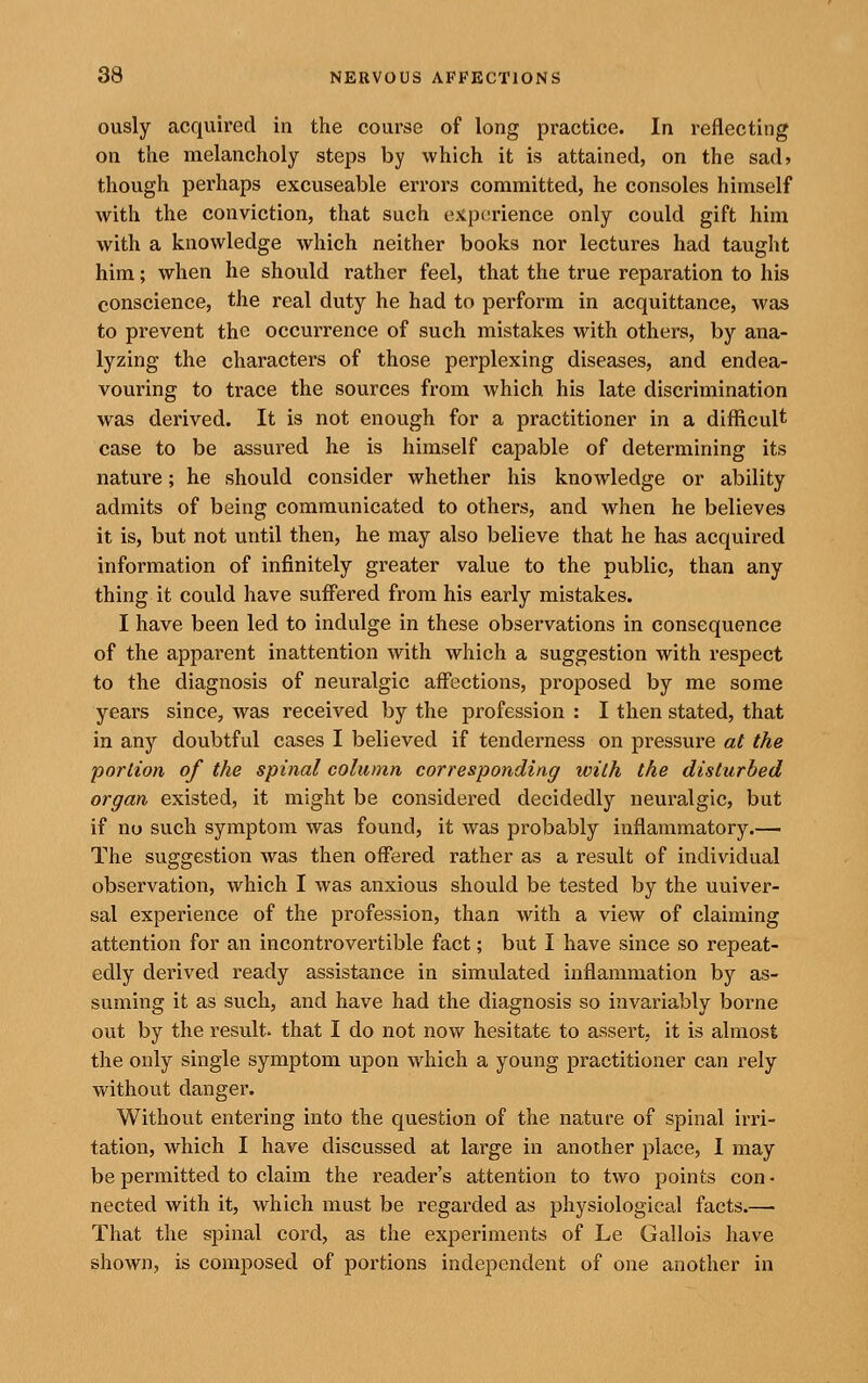 ously acquired in the course of long practice. In reflecting on the melancholy steps by which it is attained, on the sad? though perhaps excuseable errors committed, he consoles himself with the conviction, that such experience only could gift him with a knowledge which neither books nor lectures had taught him; when he should rather feel, that the true reparation to his conscience, the real duty he had to perform in acquittance, was to prevent the occurrence of such mistakes with others, by ana- lyzing the characters of those perplexing diseases, and endea- vouring to trace the sources from which his late discrimination was derived. It is not enough for a practitioner in a difficult case to be assured he is himself capable of determining its nature; he should consider whether his knowledge or ability admits of being communicated to others, and when he believes it is, but not until then, he may also believe that he has acquired information of infinitely greater value to the public, than any thing it could have suffered from his early mistakes. I have been led to indulge in these observations in consequence of the apparent inattention with which a suggestion with respect to the diagnosis of neuralgic affections, proposed by me some years since, was received by the profession : I then stated, that in any doubtful cases I believed if tenderness on pressure at the portion of the spinal column corresponding with the disturbed organ existed, it might be considered decidedly neuralgic, but if no such symptom was found, it was probably inflammatory.—■ The suggestion was then offered rather as a result of individual observation, which I was anxious should be tested by the univer- sal experience of the profession, than with a view of claiming attention for an incontrovertible fact; but I have since so repeat- edly derived ready assistance in simulated inflammation by as- suming it as such, and have had the diagnosis so invariably borne out by the result, that I do not now hesitate to assert, it is almost the only single symptom upon which a young practitioner can rely without danger. Without entering into the question of the nature of spinal irri- tation, which I have discussed at large in another place, I may be permitted to claim the reader's attention to two points con • nected with it, which must be regarded as physiological facts.—• That the spinal cord, as the experiments of Le Gallois have shown, is composed of portions independent of one another in