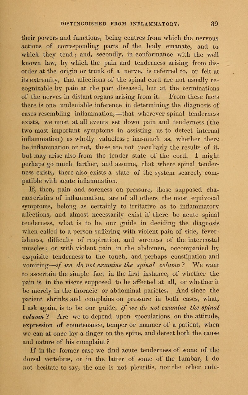 their powers and functions, being centres from which the nervous actions of corresponding parts of the body emanate, and to which they tend; and, secondly, in conformance with the well known law, by which the pain and tenderness arising from dis- order at the origin or trunk of a nerve, is referred to, or felt at its extremity, that affections of the spinal cord are not usually re- cognizable by pain at the part diseased, but at the terminations of the nerves in distant organs arising from it. From these facts there is one undeniable inference in determining the diagnosis of cases resembling inflammation,—that wherever spinal tenderness exists, we must at all events set down pain and tenderness (the two most important symptoms in assisting us to detect internal inflammation) as wholly valueless ; inasmuch as, whether there be inflammation or not, these are not peculiarly the results of it, but may arise also from the tender state of the cord. I might perhaps go much farther, and assume, that where spinal tender- ness exists, there also exists a state of the system scarcely com- patible with acute inflammation. If, then, pain and soreness on pressure, those supposed cha- racteristics of inflammation, are of all others the most equivocal symptoms, belong as certainly to irritative as to inflammatory affections, and almost necessarily exist if there be acute spinal tenderness, what is to be our guide in deciding the diagnosis when called to a person su.ffering with violent pain of side, fever- ishness, difficulty of respiration, and soreness of the intercostal muscles; or with violent pain in the abdomen, occompanied by exquisite tenderness to the touch, and perhaps constipation and vomiting—if we do not examine the spinal column ? We want to ascertain the simple fact in the first instance, of whether the pain is in the viscus supposed to be affected at all, or whether it be merely in the thoracic or abdominal parietes. And since the patient shrinks and complains on pressure in both cases, what, I ask again, is to be our guide, if we do not examine the spinal column ? Are we to depend upon speculations on the attitude, expression of countenance, temper or manner of a patient, when we can at once lay a finger on the spine, and detect both the cause and nature of his complaint ? If in the former case we find acute tenderness of some of the dorsal vertebrae, or in the latter of some of the lumbar, I do not hesitate to say, the one is not pleuritis, nor the other ente=