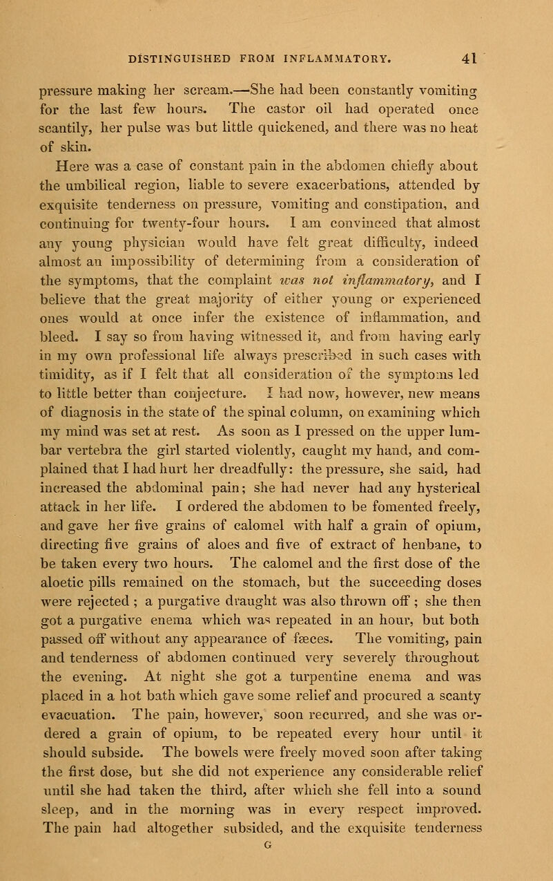 pressure making her scream.—She had been constantly vomiting for the last few hours. The castor oil had operated once scantily, her pulse was but little quickened, and there was no heat of skin. Here was a case of constant pain in the abdomen chiefly about the umbilical region, liable to severe exacerbations, attended by exquisite tendei'ness on pressure, vomiting and constipation, and continuing for twenty-four hours. I am convinced that almost any young physician would have felt great difficulty, indeed almost an impossibility of determining from a consideration of the symptoms, that the complaint was not inflammatory, and I believe that the great majority of either young or experienced ones would at once infer the existence of inflammation, and bleed. I say so from having witnessed it, and from having early in my own professional life always prescribed in such cases with timidity, as if I felt that all consideration of the symptoms led to little better than conjecture. I had now, however, new means of diagnosis in the state of the spinal column, on examining which my mind was set at rest. As soon as 1 pressed on the upper lum- bar vertebra the girl started violently, caught my hand, and com- plained that I had hurt her di'eadfuUy: the pressure, she said, had increased the abdominal pain; she had never had any hysterical attack in her life. I ordered the abdomen to be fomented freely, and gave her five grains of calomel with half a grain of opium, directing five grains of aloes and five of extract of henbane, to be taken every two hours. The calomel and the first dose of the aloetic pills remained on the stomach, but the succeeding doses were rejected ; a purgative draught was also thrown off; she then got a purgative enema which wa-^! repeated in an hour, but both passed off without any appearance of faeces. The vomiting, pain and tenderness of abdomen continued very severely throughout the evening. At night she got a turpentine enema and was placed in a hot bath which gave some relief and procured a scanty evacuation. The pain, however, soon recurred, and she was or- dered a grain of opium, to be repeated every hour until it should subside. The bowels were freely moved soon after taking the first dose, but she did not experience any considerable relief until she had taken the third, after which she fell into a sound sleep, and in the morning was in every respect improved. The pain had altogether subsided, and the exquisite tenderness G