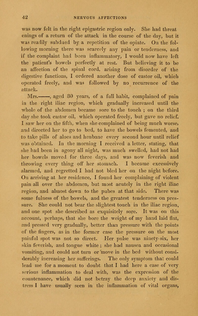 was now felt in the right epigastric region only. She had threat enings of a return of the attack in the course of the day, but it wa5 readily subdued by a repetition of the opiate. On the fol- lowing morning there was scarcely any pain or tenderness, and if the complaint had been inflammatory, I would now have left the patient's bowels perfectly at rest. But believing it to be an affection of the spinal cord, arising from disorder of the digestive functions, I ordered another dose of castor oil, which operated freely, and was followed by no recurrence of the attack. Mrs.——5 aged 30 years, of a full habit, complained of pain in the right iliac region, which gradually increased until the whole of the abdomen became sore to the touch ; on the third day she took castor oil, which operated freely, but gave no relief. I saw her on the fifth, when she complained of being much worse, and directed her to go to bed, to have the bowels fomented, and to take pills of aloes and henbane every second hour until relief was obtained. In the morning I received a letter, stating, that she had been in agony all night, was much swelled, had not had her bowels moved for three days, and was now feverish and throwing every thing off her stomach, I became excessively alai'med, and regretted I had not bled her on the night before. On arriving at Yier residence, I found her complaining of violent pain all over the abdomen, but most acutely in the right iliac region, and almost down to the pubes at that side. There was some fulness of the bowels, and the greatest tenderness on pres- sure. She could not bear the slightest touch in the iliac region, and one spot she described as exquisitely sore. It was on this account, perhaps, that she bore the weight of my hand laid flat, and pressed very gradually, better than pressure with the points of the fingers, as in the former case the pressure on the most painful spot was not so direct. Her pulse was ninety-six, her skin feverish, and tongue white; she had nausea and occasional vomiting, and could not turn or move in the bed without consi- derably increasing her sufferings. The only symptom that could lead me for a moment to doubt that I had here a case of very - serious inflammation to deal with, was the expression of the countenance, which did not betray the deep anxiety and dis- tress I have usually seen in the inflammation of vital organs.