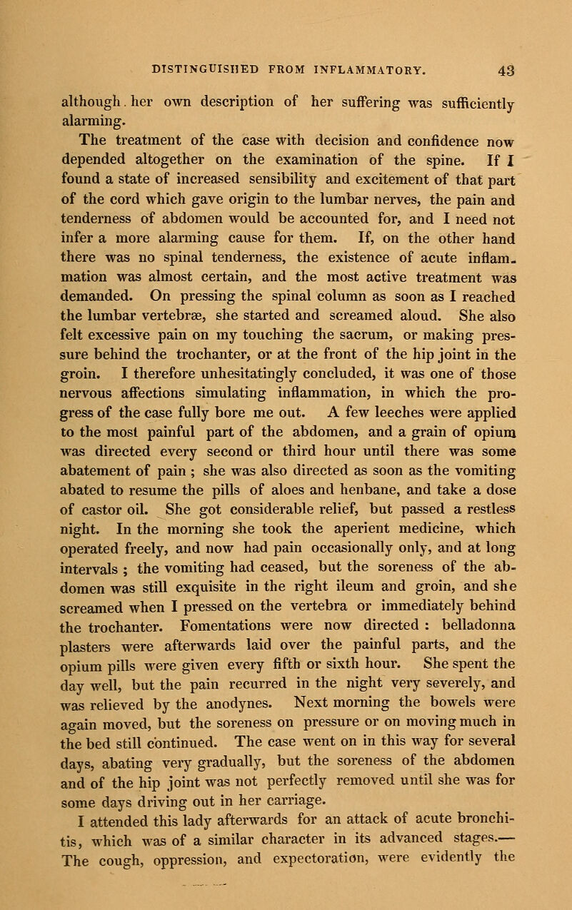 although. her own description of her suffering was sufficiently alarming. The treatment of the case with decision and confidence now depended altogether on the examination of the spine. If I found a state of increased sensibility and excitement of that part of the cord which gave origin to the lumbar nerves, the pain and tenderness of abdomen would be accounted for, and I need not infer a more alarming cause for them. If, on the other hand there was no spinal tenderness, the existence of acute inflam- mation was almost certain, and the most active treatment was demanded. On pressing the spinal column as soon as I reached the lumbar vertebrae, she started and screamed aloud. She also felt excessive pain on my touching the sacrum, or making pres- sure behind the trochanter, or at the front of the hip joint in the groin. I therefore unhesitatingly concluded, it was one of those nervous affections simulating inflammation, in which the pro- gress of the case fully bore me out. A few leeches were applied to the most painful part of the abdomen, and a grain of opium was directed every second or third hour until there was some abatement of pain ; she was also directed as soon as the vomiting abated to resume the pills of aloes and henbane, and take a dose of castor oil. She got considerable relief, but passed a restless night. In the morning she took the aperient medicine, which operated freely, and now had pain occasionally only, and at long intervals ; the vomiting had ceased, but the soreness of the ab- domen was still exquisite in the right ileum and groin, and she screamed when I pressed on the vertebra or immediately behind the trochanter. Fomentations were now directed : belladonna plasters were afterwards laid over the painful parts, and the opium pills were given every fifth or sixth hour. She spent the day well, but the pain recurred in the night very severely, and was relieved by the anodynes. Next morning the bowels were again moved, but the soreness on pressure or on moving much in the bed still continued. The case went on in this way for several days, abating very gradually, but the soreness of the abdomen and of the hip joint was not perfectly removed until she was for some days driving out in her carriage. I attended this lady afterwards for an attack of acute bronchi- tis, which was of a similar character in its advanced stages.— The cough, oppression, and expectoration, were evidently the