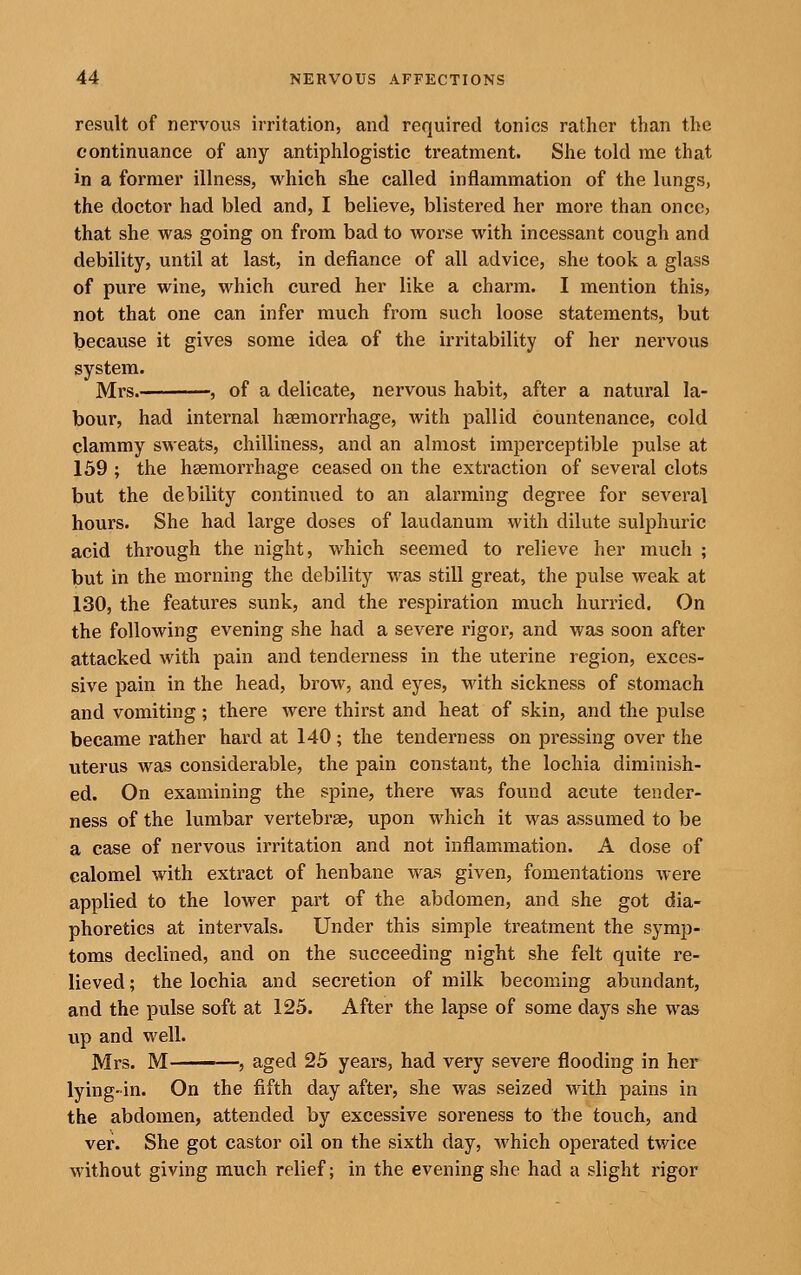 result of nervous irritation, and required tonics rather than the continuance of any antiphlogistic treatment. She told me that in a former illness, which sTie called inflammation of the lungs, the doctor had bled and, I believe, blistered her more than once, that she was going on from bad to worse with incessant cough and debility, until at last, in defiance of all advice, she took a glass of pure wine, which cured her like a chaim. I mention this, not that one can infer much from such loose statements, but because it gives some idea of the irritability of her nervous system. Mrs. , of a delicate, nervous habit, after a natural la- bour, had internal haemorrhage, with pallid countenance, cold clammy sweats, chilliness, and an almost imperceptible pulse at 159 ; the hsemorrhage ceased on the extraction of several clots but the debility continiied to an alarming degree for several hours. She had large doses of laudanum with dilute sulphuric acid through the night, which seemed to relieve her much ; but in the morning the debility was still great, the pulse weak at 130, the features sunk, and the respiration much hurried. On the following evening she had a severe rigor, and was soon after attacked with pain and tenderness in the uterine region, exces- sive pain in the head, brow, and eyes, with sickness of stomach and vomiting; there were thirst and heat of skin, and the pulse became rather hard at 140; the tenderness on pressing over the uterus was considerable, the pain constant, the lochia diminish- ed. On examining the sj)ine, there was found acute tender- ness of the lumbar vertebrae, upon which it was assumed to be a case of nervous irritation and not inflammation. A dose of calomel with extract of henbane was given, fomentations were applied to the lower part of the abdomen, and she got dia- phoretics at intervals. Under this simple treatment the symp- toms declined, and on the succeeding night she felt quite re- lieved ; the lochia and secretion of milk becoming abundant, and the pulse soft at 125. After the lapse of some days she was up and well. Mrs. M ' , aged 25 years, had very severe flooding in her lying-in. On the fifth day after, she was seized with pains in the abdomen, attended by excessive soreness to the touch, and ver. She got castor oil on the sixth day, which operated twice without giving much relief; in the evening she had a slight rigor