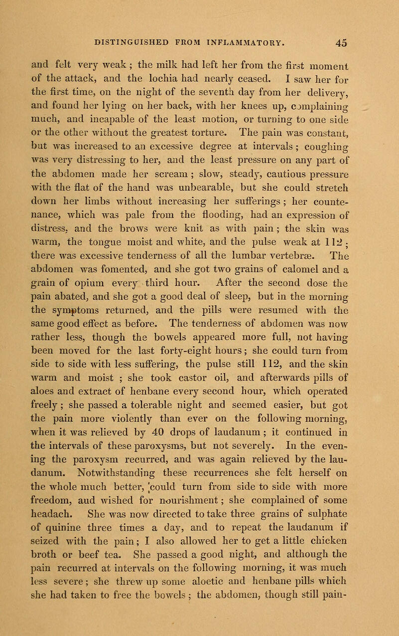 and felt very weak ; the milk had left her from the first moment of the attack, and the lochia had nearly ceased. I saw her for the first time, on the night of the seventh day from her delivery, and found her lying on her back, with her knees up, cjmplaining much, and incapable of the least motion, or turning to one side or the other without the greatest torture. The pain was constant, but was increased to an excessive degree at intervals ; coughing was very distressing to her, and the least pressure on any part of the abdomen made her scream ; slow, steady, cautious pressure with the flat of the hand was unbearable, but she could stretch down her limbs without increasing her suff'erings ; her counte- nance, which was pale from the flooding, had an expression of distress, and the brows were knit as with pain; the skin was warm, the tongue moist and white, and the pulse weak at 112- there was excessive tenderness of all the lumbar vertebrae. The abdomen was fomented, and she got two grains of calomel and a grain of opium every third hour. After the second dose the pain abated, and she got a good deal of sleep, but in the morning the symptoms returned, and the pills were resumed with the same good effect as before. The tenderness of abdomen was now rather less, though the bowels appeared more full, not having been moved for the last forty-eight hours; she could turn from side to side with less suff'ering, the pulse still 112, and the skin warm and moist ; she took castor oil, and afterwards pills of aloes and extract of henbane every second hour, which operated freely; she passed a tolerable night and seemed easier, but got the pain more violently than ever on the following morning, when it was relieved by 40 drops of laudanum; it continued in the intervals of these paroxysms, but not severely. In the even- ing the paroxysm recurred, and was again relieved by the lau- danum. Notwithstanding these recurrences she felt herself on the whole much better, [could turn from side to side with more freedom, aud wished for nourishment; she complained of some headach. She was now directed to take three grains of sulphate of quinine three times a day, and to repeat the laudanum if seized with the pain; I also allowed her to get a little chicken broth or beef tea. She passed a good night, and although the pain recurred at intervals on the following morning, it was much less severe; she threw up some aloetic and henbane pills which she had taken to free the bowels; the abdomen, though still pain-