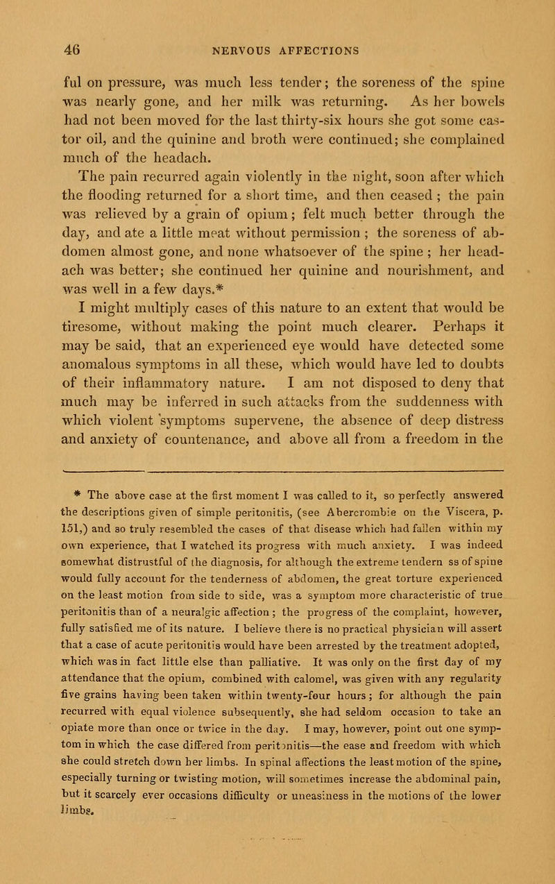 ful on pressure, was much less tender; the soreness of the spine was nearly gone, and her milk was returning. As her bowels had not been moved for the last thirty-six hours she got some cas- tor oil, and the quinine and broth were continued; she complained much of the headach. The pain recurred again violently in the night, soon after which the flooding returned for a short time, and then ceased ; the pain was relieved by a grain of opium; felt much better through the day, and ate a little meat without permission ; the soreness of ab- domen almost gone, and none whatsoever of the spine ; her head- ach was better; she continued her quinine and nourishment, and was well in a few days.* I might multiply cases of this nature to an extent that would be tiresome, without making the point much clearer. Perhaps it may be said, that an experienced eye would have detected some anomalous symptoms in all these, which would have led to doubts of their inflammatory nature. I am not disposed to deny that much may be inferred in such attacks from the suddenness with which violent symptoms supervene, the absence of deep distress and anxiety of countenance, and above all from a freedom in the * The above case at the first moment I was called to it, so perfectly answered the descriptions given of simple peritonitis, (see Ahercrombie on the Viscera, p. 151,) and ao truly resembled the cases of that disease which had fallen within my own experience, that I watched its progress with much anxiety. I was indeed somewhat distrustful of the diagnosis, for although the extreme lendern ss of spine would fully account for the tenderness of abdomen, the great torture experienced on the least motion from side to side, was a symptom more characteristic of true peritonitis than of a neuralgic affection ; the progress of the complaint, however, fully satisfied me of its nature. I believe there is no practical physician will assert that a case of acute peritonitis would have been arrested by the treatment adopted, which was in fact little else than palliative. It was only on the first day of my attendance that the opium, combined with calomel, was given with any regularity five grains having been taken within twenty-four hours; for although the pain recurred with equal violence subsequently, she had seldom occasion to take an opiate more than once or twice in the day. I may, however, point out one symp- tom in which the case differed from peritonitis—the ease and freedom with which she could stretch down her limbs. In spinal affections the least motion of the spine, especially turning or twisting motion, will sometimes increase the abdominal pain, but it scarcely ever occasions difficulty or uneasiness in the motions of the lower limbg.