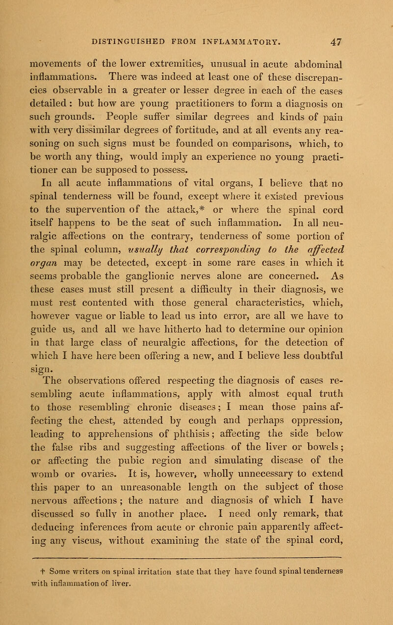 movements of the lower extremities, unusual in acute abdominal inflammations. There was indeed at least one of these discrepan- cies observable in a greater or lesser degree in each of the cases detailed : but how are young practitioners to form a diagnosis on such grounds. People suffer similar degrees and kinds of pain with very dissimilar degrees of fortitude, and at all events any rea- soning on such signs must be founded on comparisons, which, to be worth any thing, would imply an experience no young practi- tioner can be supposed to possess. In all acute inflammations of vital organs, I believe that no spinal tenderness will be found, except where it existed previous to the supervention of the attack,* or where the spinal cord itself happens to be the seat of such inflammation. In all neu- ralgic affections on the contrarj'', tenderness of some portion of the spinal column, usually that corresponding to the affected organ may be detected, except in some rare cases in which it seems probable the ganglionic nerves alone are concerned. As these cases must still present a difficulty in their diagnosis, we must rest contented with those general characteristics, which, however vague or liable to lead us into error, are all we have to guide us, and all we have hitherto had to determine our opinion in that large class of neuralgic affections, for the detection of which I have here been offering a new, and I believe less doubtful sign. The observations offered respecting the diagnosis of cases re- sembling acute inflammations, apply with almost equal truth to those resembling chronic diseases; I mean those pains af- fecting the chest, attended by cough and pei-haps oppression, leading to apprehensions of phthisis; affecting the side below the false ribs and suggesting affections of the liver or bowels; or affecting the pubic region and simulating disease of the womb or ovaries. It is, however, wholly unnecessary to extend this paper to an unreasonable length on the subject of those nervous affections ; the nature and diagnosis of which I have discussed so fully in another place. I need only remark, that deducing inferences from acute or chronic pain apparently affect- ing any viscus, without examinhig the state of the spinal cord, t Some writers on spinal irritation state that they have found spinal tenderness with inflammation of liver.
