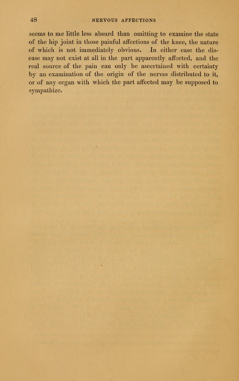 seems to me little less absurd than omitting to examine the state of the hip joint in those painful affections of the knee, the nature of which is not immediately obvious. In either case the dis- ease may not exist at all in the part apparently affected, and the real source of the pain can only be ascertained with certainty by an examination of the origin of the nerves distributed to it, or of any organ with which the part affected may be supposed to sympathize.