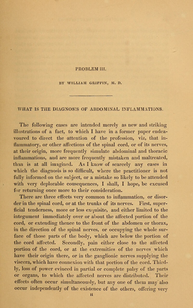 PROBLEM III. BY WILLIAM GRIFFIN, M. D. WHAT IS THE DIAGNOSIS OF ABDOMINAL INFLAMMATIONS. The following cases are intended merely as new and striking illustrations of a fact, to which I have in a former paper endea- voured to direct the attention of the profession, viz, that in- flammatory, or other affections of the spinal cord, or of its nerves, at their origin, more frequently simulate abdominal and thoracic inflammations, and are more frequently mistaken and maltreated, than is at all imagined. As I know of scarcely any cases in which the diagnosis is so difficult, where the practitioner is not fully informed on t?ie subject, or a mistake so likely to be attended with very deplorable cousequences, I shall, I hope, be excused for returning once more to their consideration. There are three effects very common to inflammation, or disor- der in the spinal cord, or at the trunks of its nerves. First, super- ficial tenderness, more or less exquisite, and either limited to the integument immediately over or about the affected portion of the cord, or extending thence to the front of the abdomen or thorax, in the direction of the spinal nerves, or occupying the whole sur- face of those parts of the body, which are below the portion of the cord affected. Secondly, pain either close to the affected portion of the cord, or at the extremities of the nerves which have their origin there, or in the ganglionic nerves supplying the viscera, which have connexion with that portion of the cord. Third- ly, loss of power evinced in partial or complete palsy of the parts or organs, to which the affected nerves are distributed. Their effects often occur simultaneously, but any one of them may'also occur independently of the existence of the others, offering very H