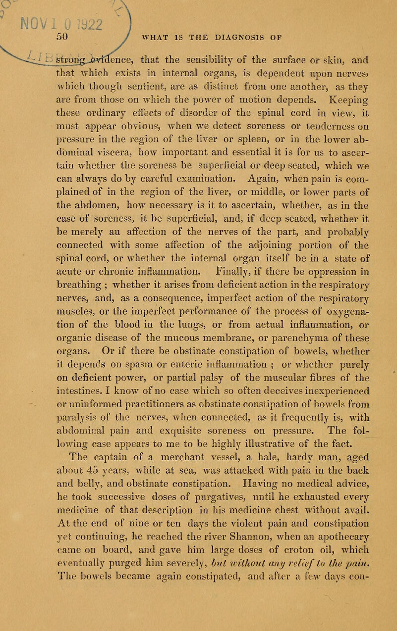 stroijg^.j&yi'clence, that the sensibility of the surface or skin, and that which exists in internal organs, is dependent upon nerves? Avhich though sentient, are as distinct from one another, as they are from those on which the power of motion depends. Keeping these ordinary effects of disorder of the spinal cord in vicAV, it must appear obvious, when we detect soreness or tenderness on pressure in the region of the liver or spleen, or in the lower ab- dominal viscera, how important and essential it is for us to ascer- tain whether the soreness be superficial or deep seated, which Ave can always do by careful examination. Again, v/hen pain is com- plained of in the region of the liver, or middle, or lower parts of the abdomen, how necessary is it to ascertain, whether, as in the case of soreness^ it be superficial, and, if deep seated, whether it be merely au affection of the nerves of the part, and probably connected with some affection of the adjoining portion of the spinal cord, or whether the internal organ itself be in a state of acute or chronic inflammation. Finally, if there be oppression in breathing ; whether it arises from deficient action in the respiratory nerves, and, as a consequence, imperfect action of the respiratory muscles, or the imperfect performance of the process of oxygena- tion of the blood in the lungs, or from actual inflammation, or organic disease of the mucous membrane, or parenchyma of these organs. Or if there be obstinate constipation of bowels, whether it depends on spasm or enteric inflammation ; or whether purely on deficient power, or partial palsy of the muscular fibres of the intestines. I know of no case which so often deceives inexperienced or uninformed practitioners as obstinate constipation of bowels from paralysis of the nerves, Avhen connected, as it frequently is, with abdominal pain and exquisite soreness on pressure. The fol- lowing case appears to me to be highly illustrative of the fact. The captain of a merchant vessel, a hale, hardy man, aged about 45 years, while at sea, was attacked with pain in the back and belly, and obstinate constipation. Having no medical advice, he took successive doses of purgatives, until he exhausted every medicine of that description in his medicine chest without avail. At the end of nine or ten days the violent pain and constipation yet continuing, he reached the river Shannon, when an apothecary came on board, and gave him large doses of croton oil, which eventually purged him severely, btit ivithoiit any relief to the pain. The bowels became again constipated, and after a few days con-