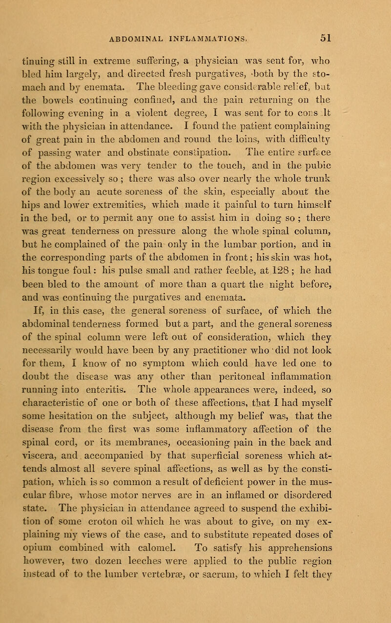 tinuing still in extreme suffering, a physician was sent for, who bled him largely, and directed fresh purgatives, -both by the sto- mach and by enemata. The bleeding gave considerable relief, but the bowels continuing confined, and the pain returning on the following evening in a violent degree, I was sent for to cors It with the physician in attendance. I found the patient complaining of great pain in the abdomen and round the loins, with difficulty of passing water and obstinate constipation. The entire surfice of the abdomen was very tender to the touch, and in the pubic region excessively so; there was also over nearly the v/hole trunk of the body an acute soreness of the skin, especially about the hips and lower extremities, which made it painful to turn himself in the bed, or to permit any one to assist him in doing so ; there was great tenderness on pressure along the whole spinal column, but he complained of the pain only in the lumbar portion, and in the corresponding parts of the abdomen in front; his skin was hot, his tongue foul: his pulse small and rather feeble, at 128 ; he had been bled to the amount of more than a quart the night before, and was continuing the purgatives and enemata. If, in this case, the general soreness of surface, of which the abdominal tenderness formed but a part, and the general soreness of the spinal column were left out of consideration, which they necessarily would have been by any practitioner who' did not look for them, I know of no symptom which could have led one to doubt the disease was any other than peritoneal inflammation running into enteritis. The whole appearances were, indeed, so characteristic of one or both of these affections, tbat I had myself some hesitation on the subject, although my belief was, that the disease from the first was some inflammatory affection of the spinal cord, or its membranes, occasioning pain in the back and viscera, and accompanied by that superficial soreness which at- tends almost all severe spinal affections, as well as by the consti- pation, v.hich is so common a result of deficient power in the mus- cular fibre, v/hose motor nerves are in an inflamed or disordered state. The physician in attendance agreed to suspend the exhibi- tion of some croton oil which he was about to give, on my ex- plaining niy views of the case, and to substitute repeated doses of opium combined with calomel. To satisfy his apprehensions however, two dozen leeches were applied to the public region instead of to the lumber vertebrae, or sacrum, to which I felt they