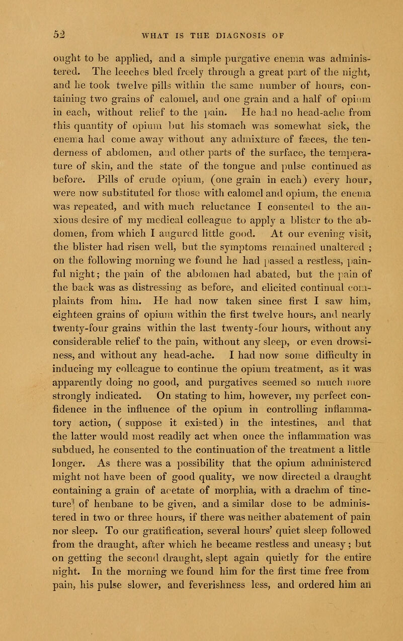 ought to be applied, and a simple purgative enema was adminis- tered. The leeches bled freely through a great part of the night, and he took twelve pills within the same number of hours, con- taining two grains of calomel, and one grain and a half of opium in each, without relief to the pain. He had no head-ache from this quantity of opium l)ut his stomach was somewhat sick, the enema had come away without any admixture of faeces, the ten- derness of abdomen, and other parts of the surface, the tempera- ture of skin, and the state of the tongue and pulse continued as before. Pills of crude opium, (one grain in each) every hour, were now substituted for tliosc with calomel and opium, the enema was repeated, and with much reluctance I consented to the an- xious desire of my medical colleague to apply a blister to the ab- domen, from which I augured little good. At our evening visit, the blister had risen well, but the symptoms remained unaltered ; on the following morning we found he had passed a restless, pain- ful night; the pain of the abdomen had abated, but the pain of the back was as distressing as before, and elicited continual coui- plaints from him. He had now taken since first I saw him, eighteen grains of opium within the first twelve hours, and nearly twenty-four grains within the last twenty-four hours, without any considerable relief to the pain, without any sleep, or even drowsi- ness, and without any head-ache. I had now some difficulty in inducing my colleague to continue the opium treatment, as it was apparently doing no good, and purgatives seemed so nmch more strongly indicated. On stating to him, however, my perfect con- fidence in the influence of the opium in controlling inflamma- tory action, (suppose it existed) in the intestines, and that the latter would most readily act when once the inflammation was subdued, he consented to the continuation of the treatment a little longer. As there was a possibility that the opium administered might not have been of good quality, we now directed a draught containing a grain of acetate of morphia, with a drachm of tinc- ture^l of henbane to be given, and a similar dose to be adminis- tered in two or three hours, if there was neither abatement of pain nor sleep. To our gratification, several hours' quiet sleep followed from the draught, after which he became restless and uneasy; but on getting the second draught, slept again quietly for the entire night. In the morning we found him for the first time free from pain, his pulse slower, and feverishness less, and ordered him an