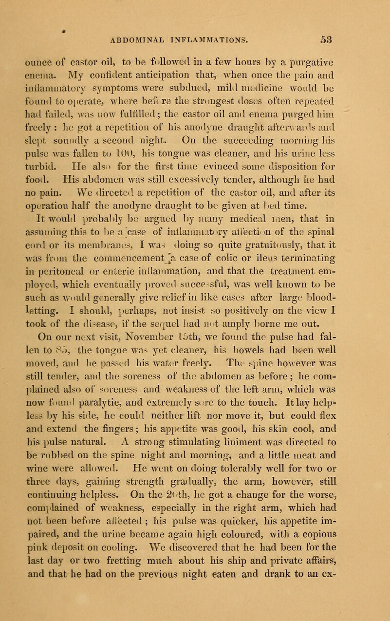 ounce of castor oil, to be f( lUowed in a few hours by a purgative enema. My confident anticipation that, Avhen once the pain and inilamniatory symptoms were subdued, mild medicine Avotdd be found to operate, whore bef( re the strongest doses often repeated had failed, was now fulfilled; the castor oil and enema purged him freely : lie got a repetition of his anodyne draught aften\-ards and slept soiuidly a second night. On the succeeding morning his pulse was fallen to 100, his tongue was cleaner, and his urine less turbid. He also for the first time evinced some disposition for food. His abdomen was still excessively tender, although he had no pain. We directed a repetition of the ca^tor oil, and after its operation half the anodyne draught to be given at bed time. It would probably bo argued l)y many medical men, that in assuming this to l)e a case of inilanuuatory aliection of the spinal cord or its membranes, I was doing so quite gratuitously, tliat it was from the commencement [a case of colic or ileus terminating in peritoneal or enteric inllanimation, and that the treatment em- ployed, which eventually proved succe-sful, was well known to be such as w-i )uld generally give relief in like cases after large blood- letting. I shouhl, perhaps, not insist so positively on the ^iew I took of the disease, if the sequel liad not amply borne me out. On our next visit, November 16th, we found the pulse had fal- len to Sj, the tongue wn^ yet cleaner, his bowels had been well moved, and he passed his water freely. The spine ho^^'ever was still tender, and the soreness of the abdomen as before; he com- plained also of soreness and weakness of tlie left arm, which was now fouml paralytic, and extremely s<;rc to the touch. It lay help- less by his side, he could neither lift nor move it, but could flex and extend the fingers; his appetite was good, his skin cool, and his ])ulse natural. A strong stimulating liniment was directed to be rubl^ed on the spine night and morning, and a little meat and wine were allowed. He went on doing tolerably well for two or three days, gaining strength gradually, the arm, however, still continuing helpless. On the 2( 'th, he got a change for the worse, com]ilained of weakness, especially in the right arm, which had not been before ati'ected ; his pulse was quicker, his appetite im- paired, and the urine became again high coloured, with a copious pink deposit on cooling. We discovered that he had been for the last day or two fretting much about his ship and private afiairs, and that he had on the previous night eaten and drank to an ex-