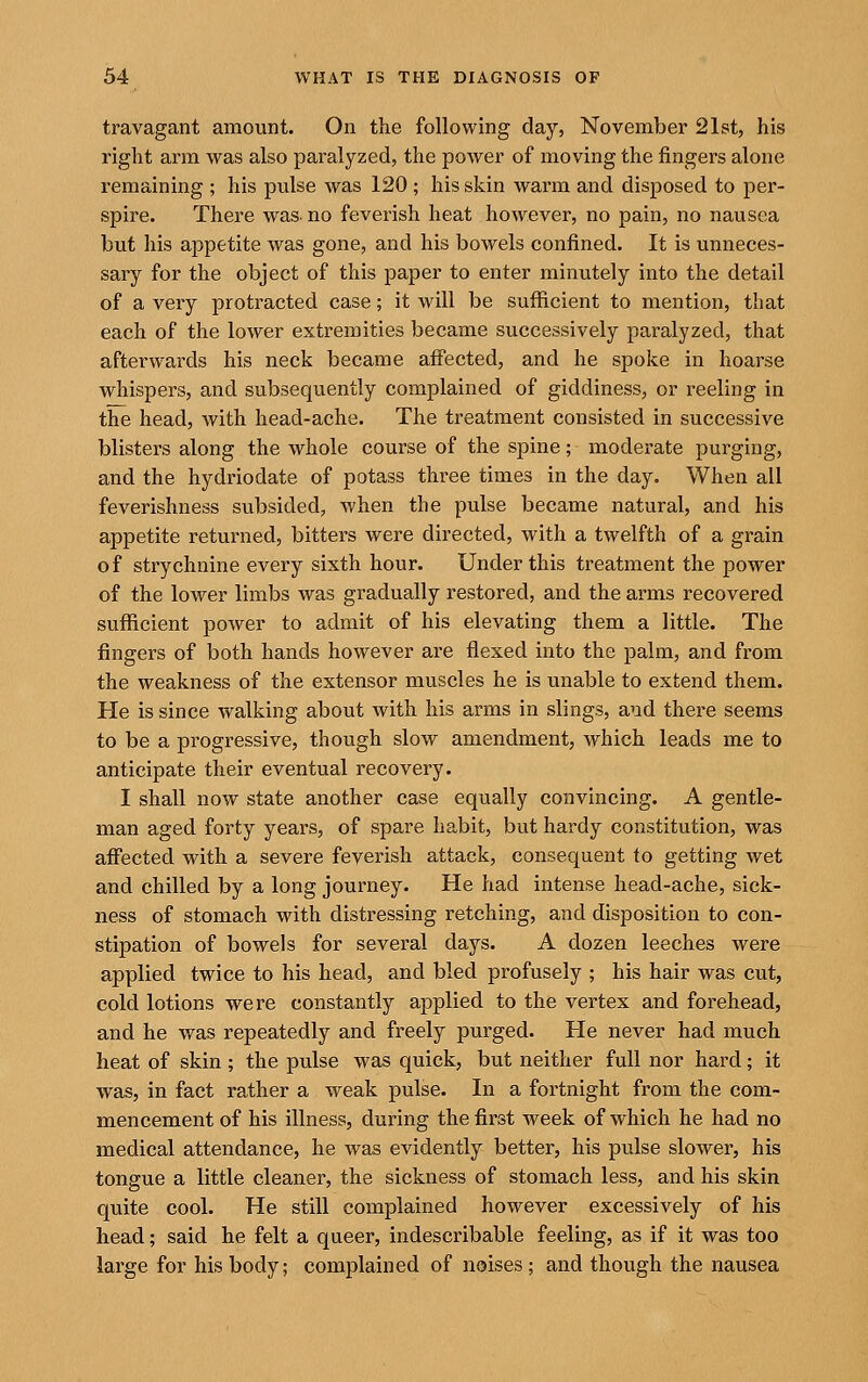 travagant amount. On the following day, November 21st, his right arm was also paralyzed, the power of moving the fingers alone remaining ; his pulse was 120 ; his skin warm and disposed to per- spire. There was- no feverish heat however, no pain, no nausea but his appetite was gone, and his bowels confined. It is unneces- sary for the object of this paper to enter minutely into the detail of a very protracted case; it will be sufficient to mention, that each of the lower extremities became successively paralyzed, that afterwards his neck became affected, and he spoke in hoarse whispers, and subsequently complained of giddiness, or reeling in the head, with head-ache. The treatment consisted in successive blisters along the whole course of the spine; moderate purging, and the hydriodate of potass three times in the day. When all feverishness subsided, when the pulse became natural, and his appetite returned, bitters were directed, with a twelfth of a grain of strychnine every sixth hour. Under this treatment the power of the lower limbs was gradually restored, and the arms recovered sufficient power to admit of his elevating them a little. The fingers of both hands however are flexed into the palm, and from the weakness of the extensor muscles he is unable to extend them. He is since walking about with his arms in slings, and there seems to be a progressive, though slow amendment, which leads me to anticipate their eventual recovery. I shall now state another case equally convincing. A gentle- man aged forty years, of spare habit, but hardy constitution, was affected with a severe feverish attack, consequent to getting wet and chilled by a long journey. He had intense head-ache, sick- ness of stomach with distressing retching, and disposition to con- stipation of bowels for several days. A dozen leeches were applied twice to his head, and bled profusely ; his hair was cut, cold lotions were constantly applied to the vertex and forehead, and he was repeatedly and freely purged. He never had much heat of skin ; the pulse was quick, but neither full nor hard; it was, in fact rather a weak pulse. In a fortnight from the com- mencement of his illness, during the first week of which he had no medical attendance, he was evidently better, his pulse slower, his tongue a little cleaner, the sickness of stomach less, and his skin quite cool. He still complained however excessively of his head; said he felt a queer, indescribable feeling, as if it was too large for his body; complained of noises; and though the nausea