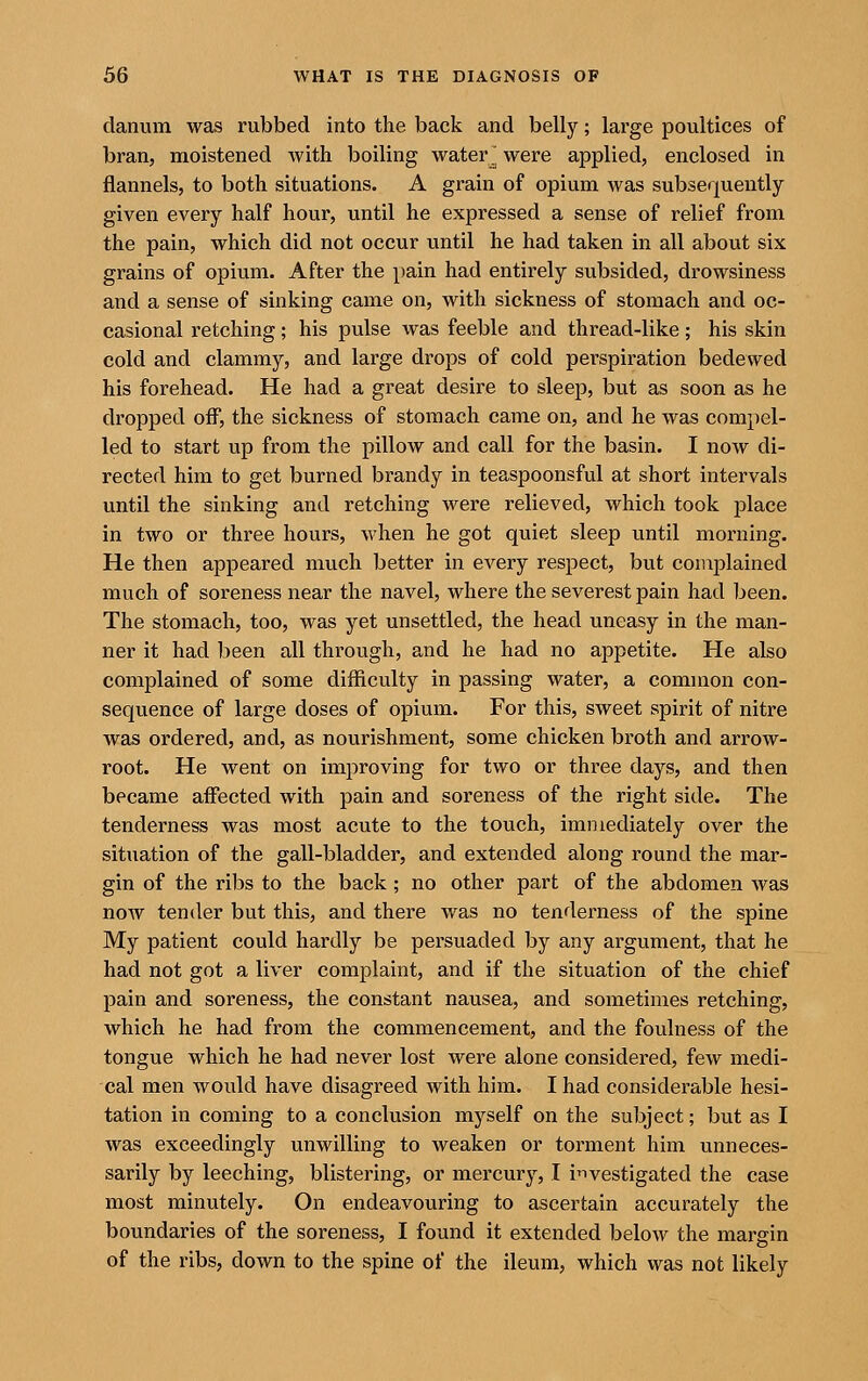 danum was rubbed into the back and belly; large poultices of bran, moistened with boiling water^ were applied, enclosed in flannels, to both situations. A grain of opium was subsequently given every half hour, until he expressed a sense of relief from the pain, which did not occur until he had taken in all about six grains of opium. After the pain had entirely subsided, drowsiness and a sense of sinking came on, with sickness of stomach and oc- casional retching; his pulse was feeble and thread-like; his skin cold and clammy, and large drops of cold perspiration bedewed his forehead. He had a great desire to sleep, but as soon as he dropped off, the sickness of stomach came on, and he was compel- led to start up from the pillow and call for the basin. I now di- rected him to get burned brandy in teaspoonsful at short intervals until the sinking and retching were relieved, which took place in two or three hours, when he got quiet sleep until morning. He then appeared much better in every respect, but complained much of soreness near the navel, where the severest pain had been. The stomach, too, was yet unsettled, the head uneasy in the man- ner it had been all through, and he had no appetite. He also complained of some difficulty in passing water, a common con- sequence of large doses of opium. For this, sweet spirit of nitre was ordered, and, as nourishment, some chicken broth and arrow- root. He went on improving for two or three days, and then became affected with pain and soreness of the right side. The tenderness was most acute to the touch, immediately over the situation of the gall-bladder, and extended along round the mar- gin of the ribs to the back; no other part of the abdomen was now tender but this, and there was no tenderness of the spine My patient could hardly be persuaded by any argument, that he had not got a liver complaint, and if the situation of the chief 13ain and soreness, the constant nausea, and sometimes retching, which he had from the commencement, and the foulness of the tongue which he had never lost were alone considered, few medi- cal men would have disagreed with him. I had considerable hesi- tation in coming to a conclusion myself on the subject; but as I was exceedingly unwilling to weaken or torment him unneces- sarily by leeching, blistering, or mercury, I i'lvestigated the case most minutely. On endeavouring to ascertain accurately the boundaries of the soreness, I found it extended below the margin of the ribs, down to the spine of the ileum, which was not likely