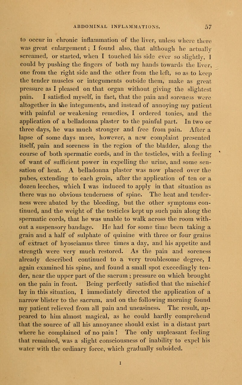 to occur in chronic inflammation of the liver, unless where there was great enlargement; I found also, that although he actually screamed, or started, when I touclied his side ever so slightly, I could by pushing the fingers of both my hands towards the liver, one from the right side and the other from the left, so as to keep the tender muscles or integuments outside them, make as great pressure as I pleased on that organ without giving the slightest pain. I satisfied myself, in fact, that the pain and soreness were altogether in the integuments, and instead of annoying my patient with painful or weakening remedies, I ordered tonics, and the application of a belladonna plaster to the painful part. In two or three days, he was much stronger and free from pain. After a lapse of some days more, however, a new complaint presented itself, pain and soreness in the region of the bladder, along the course of both spermatic cords, and in the testicles, with a feeling of want of sufliicient power in expelling the urine, and some sen- sation of heat. A belladonna plaster was now placed over the pubes, extending to each groin, after the application of ten or a dozen leeches, which I was induced to apply in that situation as there was no obvious tenderness of spine. The heat and tender- ness were abated by the bleeding, but the other symptoms con- tinued, and the weight of the testicles kept up such pain along the spermatic cords, that he was unable to walk across the room with- out a suspensory bandage. He had for some time been taking a grain and a half of sulphate of quinine with three or four grains of extract of hyosciamus three times a day, and his appetite and strength were very much restored. As the pain and soreness already described continued to a very troublesome degree, I again examined his spine, and found a small spot exceedingly ten- der, near the upper part of the sacrum ; pressure on which brought on the pain in front. Being perfectly satisfied that the mischief lay in this situation, I immediately directed the application of a narrow blister to the sacrum, and on the following morning found my patient relieved from all pain and uneasiness. The result, ap- peared to him almost magical, as he could hardly comprehend that the source of all his annoyance should exist in a distant part where he complained of no pain I The only unpleasant feeling that remained, was a slight consciousness of inability to expel his water with the ordinary force, which gradually subsided.