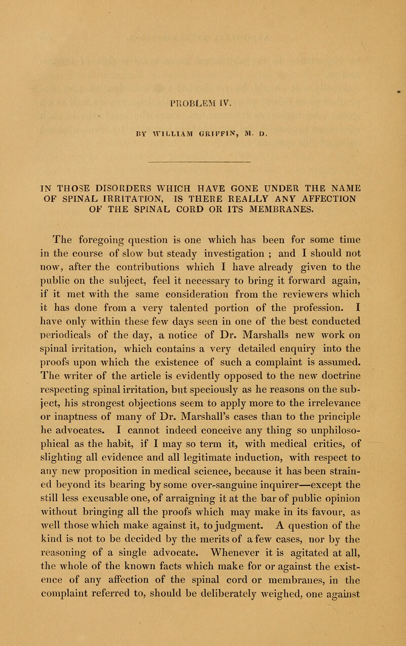 PROBLEM IV. BV WILLIAM GRIFFIN, M. D. IN THOSE DISORDERS WHICH HAVE GONE UNDER THE NAME OF SPINAL IRRITATION, IS THERE REALLY ANY AFFECTION OF THE SPINAL CORD OR ITS MEMBRANES. The foregoing question is one which has been for some time in the course of slow but steady investigation ; and I should not now, after the contributions which I have already given to the public on the subject, feel it necessary to bring it forward again, if it met with the same consideration from the reviewers which it has done from a very talented portion of the profession. I have only within these few days seen in one of the best conducted periodicals of the day, a notice of Dr. Marshalls new work on spinal irritation, which contains a very detailed enquiry into the proofs upon which the existence of such a complaint is assumed. The writer of the article is evidently opposed to the new doctrine respecting spinal irritation, but speciously as he reasons on the sub- ject, his strongest objections seem to apply more to the irrelevance or inaptness of many of Dr. Marshall's cases than to the principle he advocates. I cannot indeed conceive any thing so unphiloso- phical as the habit, if I may so term it, with medical critics, of slighting all evidence and all legitimate induction, with respect to any new proposition in medical science, because it has been strain- ed beyond its bearing by some over-sanguine inquirer—except the still less excusable one, of arraigning it at the bar of public opinion without bringing all the proofs which may make in its favour, as well those which make against it, to judgment. A question of the kind is not to be decided by the merits of a few cases, nor by the reasoning of a single advocate. Whenever it is agitated at all, the whole of the known facts Avhich make for or against the exist- ence of any affection of the spinal cord or membranes, in the complaint referred to, should be deliberately weighed, one against