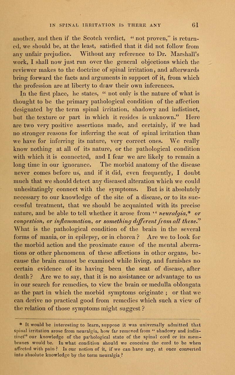 another, and then if the Scotch verdict,  not proven, is return- ed, we should be, at the least, satisfied that it did not follow from any unfair prejudice. Without any reference to Dr. Marshall's work, I shall now just run over the general objections which the reviewer makes to the doctrine of spinal irritation, and afterwards bring forward the facts and arguments in support of it, from which the profession are at liberty to draw their own inferences. In the first place, he states,  not only is the nature of what is thought to be the primary pathological condition of the affection designated by the term spinal irritation, shadowy and indistinct, but the texture or part in which it resides is unknown. Here are two very positive assertions made, and certainly, if we had no stronger reasons for inferring the seat of spinal irritation than we have for inferring its nature, very correct ones. We really know nothing at all of its nature, or the pathological condition with which it is connected, and I fear we are likely to remain a long time in our ignorance. The morbid anatomy of the disease never comes before us, and if it did, even frequently, I doubt much that we should detect any diseased alteration which we could unhesitatingly connect with the symptoms. But is it absolutely necessary to our knowledge of the site of a disease, or to its suc- cessful treatment, that we should be acquainted with its precise nature, and be able to tell whether it arose from  neuralgia,* or congestion, or inflammation, or something different from all these^^ What is the pathological condition of the brain in the several forms of mania, or in epilepsy, or in chorea ? Are we to look for the morbid action and the proximate cause of the mental aberra- tions or other phenomena of these affections in other organs, be- cause the brain cannot be examined while living, and furnishes no certain evidence of its having been the seat of disease, after death ? Are we to say, that it is no assistance or advantage to us in our search for remedies, to view the brain or medulla oblongata a.s the part in which the morbid symptoms originate ; or that we can derive no practical good from remedies which such a view of the relation of those symptoms might suggest ? * It would be interesting to learn, suppose it was universally admitted that spinal irritation arose from neuralgia, how far removed from  shadowy and indis- tinct our knowledge of the pa'hological state of the spinal cord or its mem- branes would be. In what condition should we conceive the cord to be when affected with pain ? Is our notion of it, if we can have any, at once converted into absolute knowledge by the term neuralgia ?