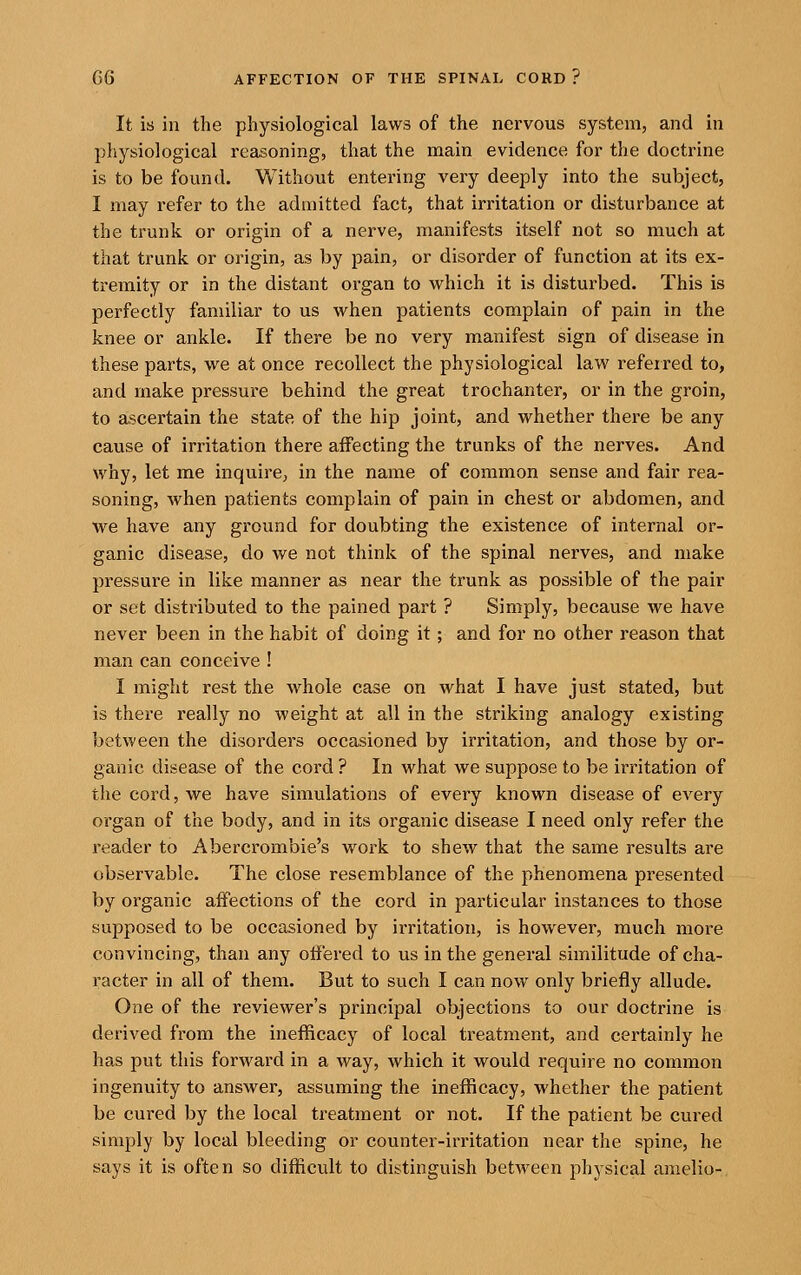 It is in the physiological laws of the nervous system, and in physiological reasoning, that the main evidence for the doctrine is to be found. Without entering very deeply into the subject, I may refer to the admitted fact, that irritation or disturbance at the trunk or origin of a nerve, manifests itself not so much at that trunk or origin, as by pain, or disorder of function at its ex- tremity or in the distant organ to which it is disturbed. This is perfectly familiar to us when patients complain of pain in the knee or ankle. If there be no very manifest sign of disease in these parts, we at once recollect the physiological law referred to, and make pressure behind the great trochanter, or in the groin, to ascertain the state of the hip joint, and whether there be any cause of irritation there affecting the trunks of the nerves. And why, let me inquire, in the name of common sense and fair rea- soning, when patients complain of pain in chest or abdomen, and we have any ground for doubting the existence of internal or- ganic disease, do we not think of the spinal nerves, and make pressure in like manner as near the trunk as possible of the pair or set distributed to the pained part ? Simply, because we have never been in the habit of doing it; and for no other reason that man can conceive ! I might rest the whole case on what I have just stated, but is there really no weight at all in the striking analogy existing between the disorders occasioned by irritation, and those by or- ganic disease of the cord? In what we suppose to be irritation of the cord, we have simulations of every known disease of every organ of the body, and in its organic disease I need only refer the reader to Abercrombie's work to shew that the same results are observable. The close resemblance of the phenomena presented by organic affections of the cord in particular instances to those supposed to be occasioned by irritation, is however, much more convincing, than any offered to us in the general similitude of cha- racter in all of them. But to such I can now only briefly allude. One of the reviewer's principal objections to our doctrine is derived from the inefficacy of local treatment, and certainly he has put this forward in a way, which it would require no common ingenuity to answer, assuming the inefficacy, whether the patient be cured by the local treatment or not. If the patient be cured simply by local bleeding or counter-irritation near the spine, he says it is often so difficult to distinguish between physical amelio-