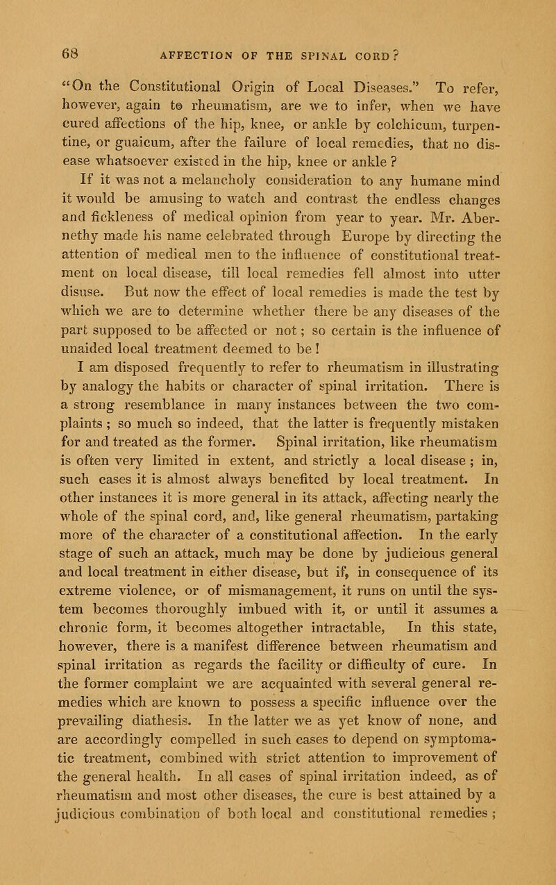 On the Constitutional Origin of Local Diseases. To refer, however, again t® rheumatism, are we to infer, when we have cured affections of the hip, knee, or ankle by colchicuni, turpen- tine, or guaicum, after the failure of local remedies, that no dis- ease whatsoever existed in the hip, knee or ankle ? If it was not a melancholy consideration to any humane mind it would be amusing to watch and contrast the endless changes and fickleness of medical opinion from year to year. Mr. Aber- nethy made his name celebrated through Europe by directing the attention of medical men to the influence of constitutional treat- ment on local disease, till local remedies fell almost into utter disuse. But now the effect of local remedies is made the test by Vt^hich we are to determine whether there be any diseases of the part supposed to be affected or not; so certain is the influence of unaided local treatment deemed to be ! I am disposed frequently to refer to rheumatism in illustrating by analogy the habits or character of spinal irritation. There is a strong resemblance in many instances between the two com- plaints ; so much so indeed, that the latter is frequently mistaken for and treated as the former. Spinal irritation, like rheumatism is often very limited in extent, and strictly a local disease ; in, such cases it is almost always benefited by local treatment. In other instances it is more general in its attack, affecting nearly the whole of the spinal cord, and, like general rheumatism, partaking more of the character of a constitutional affection. In the early stage of such an attack, much may be done by judicious general and local treatment in either disease, but if, in consequence of its extreme violence, or of mismanagement, it runs on until the sys- tem becomes thoroughly imbued with it, or until it assumes a chronic form, it becomes altogether intractable. In this state, however, there is a manifest difference between rheumatism and spinal irritation as regards the facility or difficulty of cure. In the former complaint we are acquainted with several general re- medies which are known to possess a specific influence over the prevailing diathesis. In the latter we as yet know of none, and are accordingly compelled in such cases to depend on symptoma- tic treatment, combined with strict attention to improvement of the general health. In all cases of spinal irritation indeed, as of rheumatism and most other diseases, the cure is best attained by a iudicious combination of bath local and constitutional remedies ;