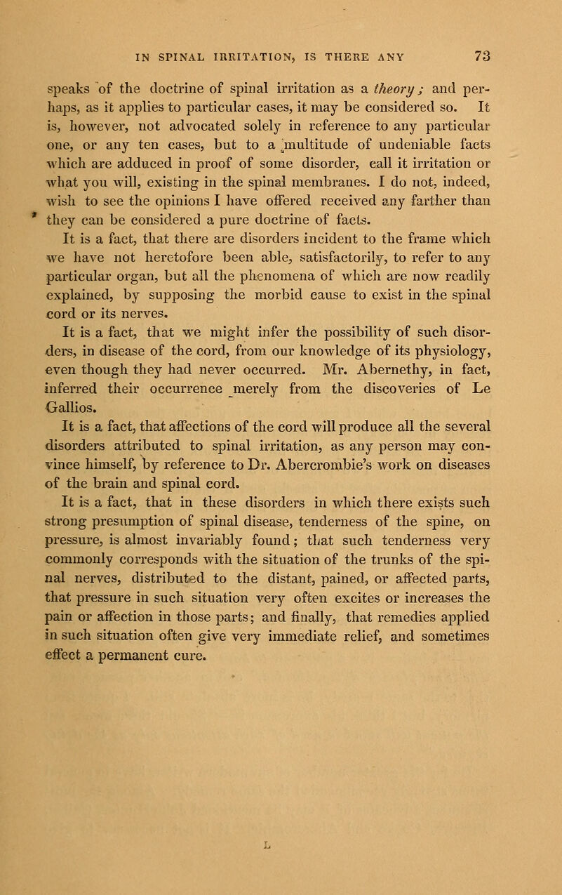 speaks of the doctrine of spinal irritation as a theory; and per- haps, as it applies to particular cases, it may be considered so. It is, however, not advocated solely in reference to any particular one, or any ten cases, but to a jnultitude of undeniable facts which are adduced in proof of some disorder, call it irritation or what you will, existing in the spinal membranes. 1 do not, indeed, wish to see the opinions I have offered received any farther than they can be considered a pure doctrine of facts. It is a fact, that there are disorders incident to the frame which we have not heretofore been able, satisfactorily, to refer to any particular organ, but all the phenomena of which are now readily explained, by supposing the morbid cause to exist in the spinal cord or its nerves. It is a fact, that we might infer the possibility of such disor- ders, in disease of the cord, from our knowledge of its physiology, even though they had never occurred. Mr. Abernethy, in fact, inferred their occurrence merely from the discoveries of Le Gallios. It is a fact, that affections of the cord will produce all the several disorders attributed to spinal irritation, as any person may con- vince himself, by reference to Dr. Abercrombie's work on diseases of the brain and spinal cord. It is a fact, that in these disorders in which there exists such strong presumption of spinal disease, tenderness of the spine, on pressure, is almost invariably found; that such tenderness very commonly corresponds with the situation of the trunks of the spi- nal nerves, distributed to the distant, pained, or affected parts, that pressure in such situation very often excites or increases the pain or affection in those parts; and finally, that remedies applied in such situation often give very immediate relief, and sometimes effect a permanent cure.