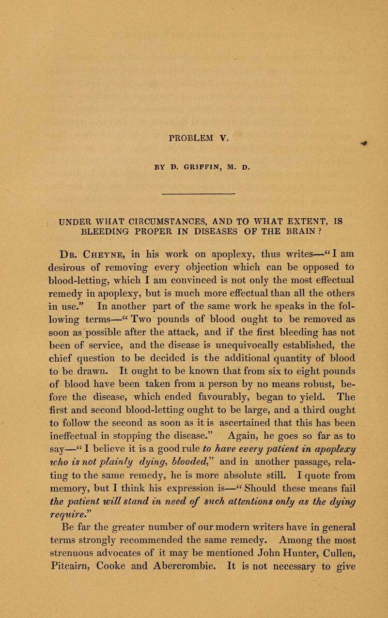 PROBLEM V. BY D. GRIFFIN, M. D. UNDER WHAT CIRCUMSTANCES, AND TO WHAT EXTENT, IS BLEEDING PROPER IN DISEASES OF THE BRAIN ? Dr. Cheyne, in his work on apoplexy, thus writes—I am desirous of removing every objection which can be opposed to blood-letting, which I am convinced is not only the most eiFectual remedy in apoplexy, but is much more effectual than all the others in use. In another part of the same work he speaks in the fol- lowing terms— Two pounds of blood ought to be removed as soon aspossible after the attack, and if the first bleeding has not been of service, and the disease is unequivocally established, the chief question to be decided is the additional quantity of blood to be drawn. It ought to be known that from six to eight pounds of blood have been taken from a person by no means robust, be- fore the disease, which ended favourably, began to yield. The first and second blood-letting ought to be large, and a third ought to follow the second as soon as it is ascertained that this has been ineffectual in stopping the disease. Again, he goes so far as to say— I believe it is a good rule to have every palient in apoplexy who is not plainly dying, blooded, and in another passage, rela- ting to the same remedy, he is more absolute still. I quote from memory, but I think his expression is— Should these means fail the patient will stand in need of such attentions only as the dying require.^' Be far the greater number of our modern writers have in general terms strongly recommended the same remedy. Among the most strenuous advocates of it may be mentioned John Hunter, Cullen, Pitcairn, Cooke and Abercrombie. It is not necessary to give