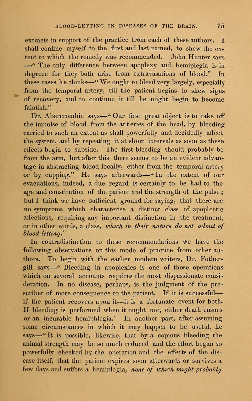 extracts in support of the practice from each of these authors. I shall confine myself to the first and last named, to shew the ex- tent to which the remedy was recommended. John Hunter says — The only difierence between apoplexy and hemiplegia is in degreee for they both arise from extravasations of blood. In these cases he thinks—We ought to bleed very largely, especially from the temporal artery, till the patient begins to shew signs of recovery, and to continue it till he might begin to become faintish. Dr. Abercrombie says— Our first great object is to take off the impulse of blood from the arteries of the head, by bleeding carried to such an extent as shall powerfully and decidedly affect the system, and by repeating it at short intervals as soon as these effects begin to subside. The first bleeding should probably be from the arm, but after this there seems to be an evid^int advan- tage in abstracting blood locally, either from the temporal artery or by cupping. He says afterwards—In the extent of our evacuations, indeed, a due regard is certainly to be had to the age and constitution of the patient and the strength of the pulse ; but I think we have sufficient ground for saying, that there are no symptoms which characterise a distinct class of apoplectic affections, requiring any important distinction in the treatment, or in other words, a class, which in their nature do not admit of b/ood-lettinff. In contradistinction to these recommendations ^e have the following observations on this mode of practice from other au- thors. To begin with the earlier modern writers. Dr. Fother- gill says— Bleeding in apoplexies is one of those operations which on several accounts requires the most dispassionate consi- deration. In no disease, perhaps, is the judgment of the pre- scriber of more consequence to the patient. If it is successful— if the patient recovers upon it—it is a fortunate event for both. If bleeding is performed when it ought not, either death ensues or an incurable hemiphlegia. In another part, after assuming some circumstances in which it may happen to be useful, he says— It is possible, likewise, that by a copious bleeding the animal strength may be so much reduced and the effort began so poAverfully checked by the operation and the effects of the dis- ease itself, that the patient expires soon afterwards or survives a few days and suffers a hemiplegia, none of which might probahly