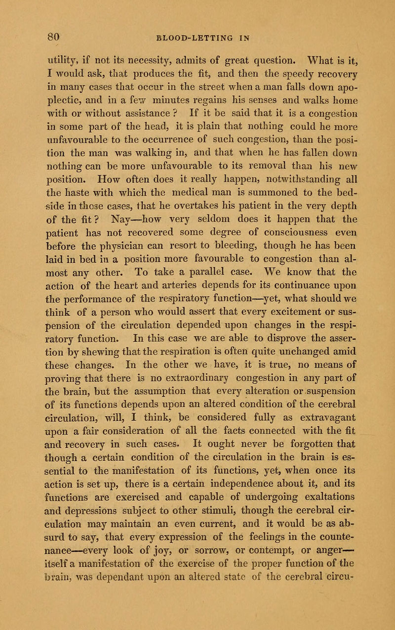 utility, if not its necessity, admits of great question. What is it, I would ask, that produces the fit, and then the speedy recovery in many cases that occur in the street when a man falls down apo- plectic, and in a fev/ minutes regains his senses and walks home with or without assistance ? If it be said that it is a congestion in some part of the head, it is plain that nothing could he more unfavourable to the occurrence of such congestion, than the posi- tion the man was walking in, and that when he has fallen down nothing can be more unfavourable to its removal than his new position. How often does it really happen, notwithstanding all the haste with which the medical man is summoned to the bed- side in those cases, that he overtakes his patient in the very depth of the fit ? Nay—how very seldom does it happen that the patient has not recovered some degree of consciousness even before the physician can resort to bleeding, though he has been laid in bed in a position more favourable to congestion than al- most any other. To take a parallel case. We know that the action of the heart and arteries depends for its continuance upon the performance of the respiratory function—^yet, what should we think of a person who would assert that every excitement or sus- pension of the circulation depended upon changes in the respi- ratory function. In this case we are able to disprove the asser- tion by shewing that the respiration is often quite unchanged amid these changes. In the other we have, it is true, no means of proving that there is no extraordinary congestion in any part of the brain, but the assumption that every alteration or suspension of its functions depends upon an altered condition of the cerebral circulation, will, I think, be considered fully as extravagant upon a fair consideration of all the facts connected with the fit and recovery in such cases. It ought never be forgotten that though a certain condition of the circulation in the brain is es- sential to the manifestation of its functions, yet, when once its action is set up, there is a certain independence about it, and its functions are exercised and capable of undergoing exaltations and depressions subject to other stimuli, though the cerebral cir- culation may maintain an even current, and it would be as ab- surd to say, that every expression of the feelings in the counte- nance—every look of joy, or sorrow, or contempt, or anger— itself a manifestation of the exercise of the proper function of the brain, was dependant upon an altered state of the cerebral circu-