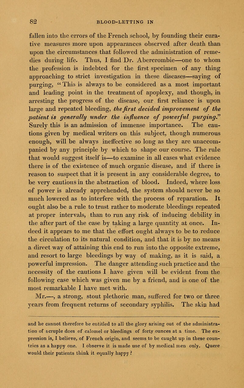 fallen into the errors of the French school, by founding their cura- tive measures more upon appearances observed after death than upon the circumstances that folloAved the administration of reme- dies during life. Thus, I find Dr. Abercrombie—one to whom the profession is indebted for the first specimen of any thing approaching to strict investigation in these diseases—saying of purging,  This is always to be considered as a most important and leading point in the treatment of apoplexy, and though, in arresting the progress of the disease, our first reliance is upon large and repeated bleeding, the first decided improvement of the patient is generally under the influence of powerful purging. Surely this is an admission of immense importance. The cau- tions given by medical writers on this subject, though numerous enough, will be always ineffective so long as they are unaccom- panied by any principle by which to shape our course. The rule that would suggest itself is—to examine in all cases what evidence there is of the existence of much organic disease, and if there is reason to suspect that it is present in any considerable degree, to be very cautious in the abstraction of blood. Indeed, where loss of power is already apprehended, the system should never be so much lowered as to interfere with the process of reparation. It ought also be a rule to trust rather to moderate bleedings repeated at proper intervals, than to run any risk of inducing debility in the after part of the case by taking a large quantity at once. In- deed it appears to me that the effort ought always to be to reduce the circulation to its natural condition, and that it is by no means a direct way of attaining this end to run into the opposite extreme, and resort to large bleedings by way of making, as it is said, a powerful impression. The danger attending such practice and the necessity of the cautions I have given will be evident from the following case which was given me by a friend, and is one of the most remarkable I have met with. Mr.—, a strong, stout plethoric man, suffered for two or three years from frequent returns of secondary syphilis. The skin had and he cannot therefore be entitled to all the glory arising out of the administra- tion of scruple does of calomel or bleedings of forty ounces at a time. The ex- pression is, I believe, of French origin, and seems to be caught up in these coun- tries as a happy one. I observe it is made use of by medical men only. Quere would their patients think it equally happy ?