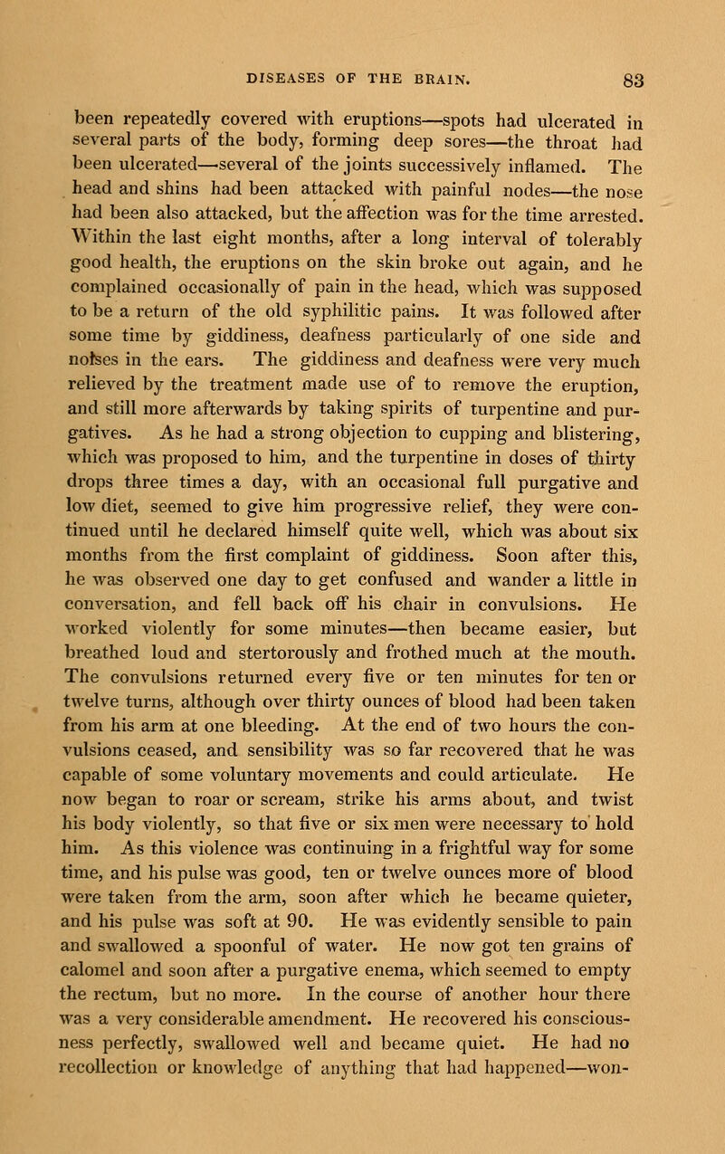 been repeatedly covered with eruptions—spots had ulcerated in several parts of the body, forming deep sores—the throat liad been ulcerated—several of the joints successively inflamed. The head and shins had been attacked with painful nodes—the nose had been also attacked, but the affection was for the time arrested. Within the last eight months, after a long interval of tolerably good health, the eruptions on the skin broke out again, and he complained occasionally of pain in the head, which was supposed to be a return of the old syphilitic pains. It was followed after some time by giddiness, deafness particularly of one side and notses in the ears. The giddiness and deafness were very much relieved by the treatment made use of to remove the eruption, and still more afterwards by taking spirits of turpentine and pur- gatives. As he had a strong objection to cupping and blistering, which was proposed to him, and the turpentine in doses of thirty drops three times a day, with an occasional full purgative and low diet, seemed to give him progressive relief, they were con- tinued until he declared himself quite well, which was about six months from the first complaint of giddiness. Soon after this, he was observed one day to get confused and wander a little in conversation, and fell back off his chair in convulsions. He worked violently for some minutes—then became easier, but breathed loud and stertorously and frothed much at the mouth. The convulsions returned every five or ten minutes for ten or twelve turns, although over thirty ounces of blood had been taken from his arm at one bleeding. At the end of two hours the con- vulsions ceased, and sensibility was so far recovered that he was capable of some voluntary movements and could articulate. He now began to roar or scream, strike his arms about, and twist his body violently, so that five or six men were necessary to hold him. As this violence was continuing in a frightful way for some time, and his pulse was good, ten or twelve ounces more of blood were taken from the arm, soon after which he became quieter, and his pulse was soft at 90. He was evidently sensible to pain and swallowed a spoonful of water. He now got ten grains of calomel and soon after a purgative enema, which seemed to empty the rectum, but no more. In the course of another hour there was a very considerable amendment. He recovered his conscious- ness perfectly, swallowed well and became quiet. He had no recollection or knowledge of anything that had happened—won-