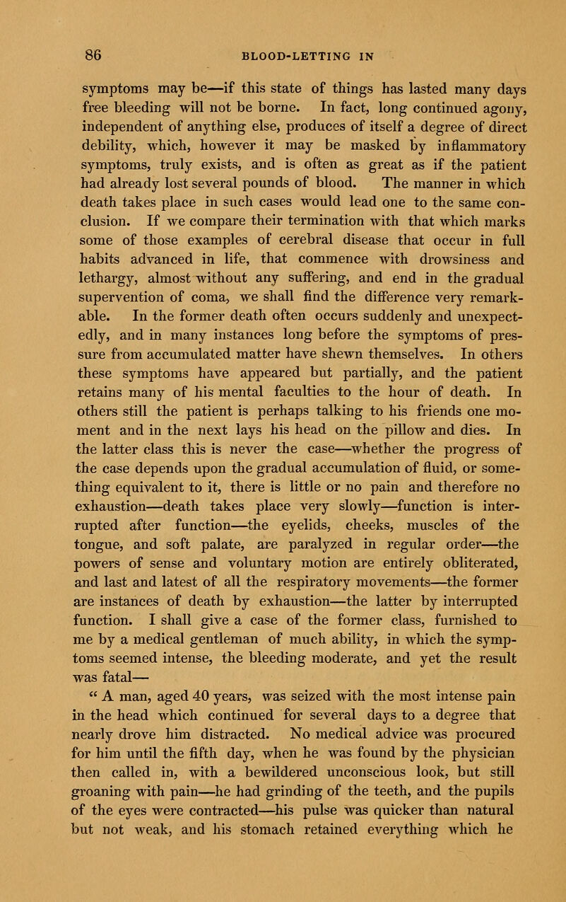 symptoms may be—if this state of things has lasted many days free bleeding will not be borne. In fact, long continued agony, independent of anything else, produces of itself a degree of direct debility, which, however it may be masked by inflammatory symptoms, truly exists, and is often as great as if the patient had already lost several pounds of blood. The manner in which death takes place in such cases would lead one to the same con- clusion. If we compare their termination with that which marks some of those examples of cerebral disease that occur in full habits advanced in life, that commence with drowsiness and lethargy, almost without any suffering, and end in the gradual supervention of coma, we shall find the diiFerence very remark- able. In the former death often occurs suddenly and unexpect- edly, and in many instances long before the symptoms of pres- sure from accumulated matter have shewn themselves. In others these symptoms have appeared but partially, and the patient retains many of his mental faculties to the hour of death. In others still the patient is perhaps talking to his friends one mo- ment and in the next lays his head on the pillow and dies. In the latter class this is never the case—whether the progress of the case depends upon the gradual accumulation of fluid, or some- thing equivalent to it, there is little or no pain and therefore no exhaustion—death takes place very slowly—function is inter- rupted after function—the eyelids, cheeks, muscles of the tongue, and soft palate, are paralyzed in regular order—^the powers of sense and voluntary motion are entirely obliterated, and last and latest of all the respiratory movements—the former are instances of death by exhaustion—the latter by interrupted function. I shall give a case of the former class, furnished to me by a medical gentleman of much ability, in which the symp- toms seemed intense, the bleeding moderate, and yet the result was fatal—  A man, aged 40 years, was seized with the most intense pain in the head which continued for several days to a degree that nearly drove him distracted. No medical advice was procured for him until the fifth day, when he was found by the physician then called in, with a bewildered unconscious look, but still groaning with pain—he had grinding of the teeth, and the pupils of the eyes were contracted—his pulse was quicker than natural but not weak, and his stomach retained eveiything which he