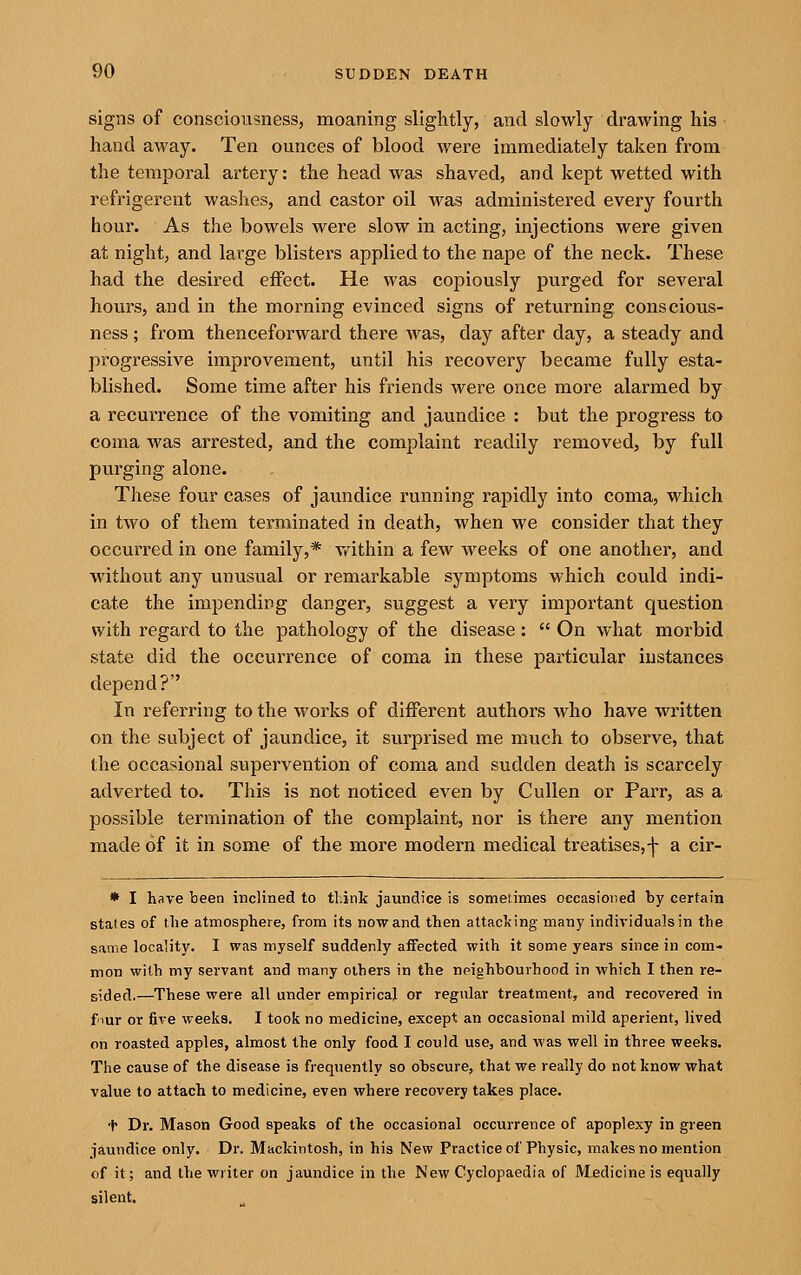 signs of consciousness, moaning slightly, and slowly drawing his hand away. Ten ounces of blood were immediately taken from the temporal artery: the head was shaved, and kept wetted with refrigerent washes, and castor oil was administered every fourth hour. As the bowels were slow in acting, injections were given at night, and large blisters applied to the nape of the neck. These had the desired effect. He was copiously purged for several hours, and in the morning evinced signs of returning conscious- ness ; from thenceforward there was, day after day, a steady and progressive improvement, until his recovery became fully esta- blished. Some time after his friends were once more alarmed by a recurrence of the vomiting and jaundice : but the progress to coma was arrested, and the complaint readily removed, by full purging alone. These four cases of jaundice running rapidly into coma, which in two of them terminated in death, when we consider that they occurred in one family,* vt^ithin a few weeks of one another, and without any unusual or remarkable symptoms which could indi- cate the impending danger, suggest a very important question with regard to the pathology of the disease:  On what morbid state did the occurrence of coma in these particular instances depend? In referring to the works of different authors who have written on the subject of jaundice, it surprised me much to observe, that the occasional supervention of coma and sudden death is scarcely adverted to. This is not noticed even by Cullen or Parr, as a possible termination of the complaint, nor is there any mention made of it in some of the more modern medical treatises,-|- a cir- * I have been inclined to think jaundice is sometimes occasioned by certain states of the atmosphere, from its now and then attac]<ing many individuals in the same locality. I was myself suddenly affected with it some years since in com- mon with my servant and many others in the npighbourhood in which I then re- sided.—These were all under empirical or regular treatment, and recovered in four or five weeks. I took no medicine, except an occasional mild aperient, lived on roasted apples, almost the only food I could use, and was well in three weeks. The cause of the disease is frequently so ohscure, that we really do not know what value to attach to medicine, even where recovery takes place. + Dr. Mason Good speaks of the occasional occurrence of apoplexy in green jaundice only. Dr. Mackintosh, in his New Practice of Physic, makes no mention of it; and the wiiter on jaundice in the New Cyclopaedia of Medicine is equally silent.