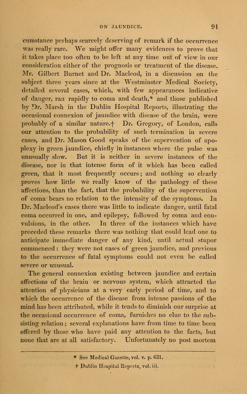 cumstance perhaps scarcely deserving of remark if the occurrence was really rare. We might offer many evidences to prove that it takes place too often to be left at any time out of view in our consideration either of the prognosis or treatment of the disease. Mr. Gilbert Burnet and Dr. Macleod, in a discussion on the subject three years since at the Westminster Medical Society, detailed several cases, which, with few appearances indicative of danger, ran rapidly to coma and death,* and those published by Dr. Marsh in the Dublin Hospital Reports, illustrating the occasional connexion of jaundice with disease of the brain, were probably of a similar nature.f Dr. Gregory, of London, calls our attention to the probability of such termination in severe cases, and Dr. Mason Good speaks of the supervention of apo- plexy in green jaundice, chiefly in instances where the pulse was unusually slow. But it is neither in severe instances of the disease, nor in that intense form of it which has been called green, that it most frequently occurs; and nothing so clearly proves how little we really know of the pathology of these affections, than the fact, that the probability of the supervention of coma bears no relation to the intensity of the symptoms. In Dr. Macleod's cases there was little to indicate danger, until fatal coma occurred in one, and epilepsy, followed by coma and con- vulsions, in the other. In three of the instances which have preceded these remarks there was nothing that could lead one to anticipate immediate danger of any kind, until actual stupor commenced: they were not cases of green jaundice, and previous to the occurrence of fatal symptoms could not even be called severe or unusual. The general connexion existing between jaundice and certain affections of the brain or nervous system, which attracted the attention of physicians at a very early period of time, and to which the occurrence of the disease from intense passions of the mind has been attributed, while it tends to diminish our surprise at the occasional occurrence of coma, furnishes no clue to the sub- sisting relation; several explanations have from time to time been offered by those who have paid any attention to the facts, but none that are at all satisfactory. Unfortunately no post mortem * See Medical Gazette, vol. v. p. 631. t Dublin Hospital Ilepovts, vol. iii.