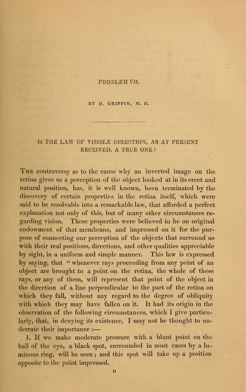 BY D. GRIFFIN, M. O. IS THE LAW OF VISIBLE DIRECTION, AS AT PRESENT RECEIVED, A TRUE ONE ? The controversy as to the cause why an inverted image on the retina gives us a perception of the object looked at in its erect and natural position, has, it is vfell known, been terminated by the discovery of certain properties in the retina itself, which were said to be resolvable into a remarkable law, that afforded a perfect explanation not only of this, but of many other circumstances re- garding vision. These properties were believed to be on original endowment of that membrane, and impressed on it for the pur- pose of connecting our perception of the objects that surround us with their real positions, directions, and other qualities appreciable by sight, in a uniform and simple manner. This law is expressed by saying, that  whenever rays proceeding from any point of an object ax'e brought to a point on the retina, the whole of these rays, or any of them, will represent that point of the object in the dii'ection of a line perpendicular to the part of the retina on which they fall, without any regard to the degree of obliquity with which they may have fallen on it. It had its origin in the observation of the following circumstances, which I give particu- larly, that, in denying its existence, I may not be thought to un- derrate their importance :— 1. If we make moderate pressure with a blunt point on the ball of the eye, a black spot, surrounded in roost cases by a lu- minous ring, will be seen; and this spot will take up a position opposite to the point impressed.