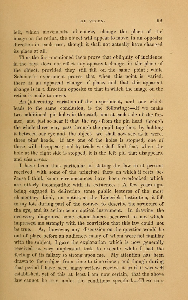 left, which movements, of course, change the place of the image on the retina, the object will appear to move in an opposite direction in each case, though it shall not actually have changed its place at all. Thus the first-mentioned facts prove that obliquity of incidence in the rays does not effect any apparent change in the place of the object, provided they still fall on the same point; while Scheiner's experiment proves that when this point is varied, there is an apparent change of place, and that this apparent change is in a direction opposite to that in which the image on the retina is made to move. An ^interesting variation of the experiment, and one which leads to the same conclusion, is the following:—If we make two additional pin-holes in the card, one at each side of the for- mer, and just so near it that the rays from the pin head through the whole three may pass through the pupil together, by holding it between our eye and the object, we shall now see, as it were, three pins' heads. If any one of the holes is stopped, one of these Avill disappear; and by trials we shall find that, when the hole at the right side is stopped, it is the left pin that disappears, and vice versa. I have been thus particular in stating the law as at present received, with some of the principal facts on which it rests, be- cause I think some circumstances have been overlooked which are utterly incompatible with its existence. A few years ago, being engaged in delivering some public lectures of the most elementary kind, on optics, at the Limerick Institution, it fell to my lot, during part of the course, to describe the structure of the eye, and its action as an optical instrument. In drawing the necessary diagrams, some cicumstances occurred to me, which impressed me strongly with the conviction that this law could not be true. As, however, any discussion on the question would be out of place before an audience, many of whom were not familiar with the subject, I gave the explanation which is now generally received—a very unpleasant task to execute while I had the feeling of its fallacy so strong upon me. My attention has been drawn to the subject from time to time since ; and though during that period I have seen many writers receive it as if it was well established, yet of this at least I am now certain, that the above law cannot be true under the conditions specified.-^These con-