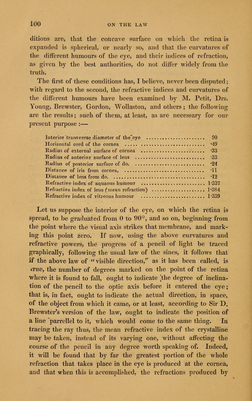 ditions are, that the concave surface on which the retina is expanded is spherical, or nearly so, and that the curvatures of the different humours of the eye, and their indices of refraction, as given by the best authorities, do not differ widely from the trutli- The first of these conditions has, I believe, never been disputed; with regard to the second, the refractive indices and curvatures of the different humours have been examined by M. Petit, Drs. Young, Brewster, Gordon, Wollaston, and others; the following are the results; such of them, at least, as are necessary for our present purpose :— Interior transverse diameter of theeye 90 Horizontal cord of the cornea '49 Eadius of external surface of cornea 33 Kadius of anterior surface of lens '33 Radius of posterior surface of do '24 Distance of iris from cornea, '11 Distance of lens from do 12 Refractive index of aquaous humour 1-337 R efi active index of lens f mean refraction) ] '384 Refractive index of vitreous humour 1339 Let us suppose the interior of the eye, on which the retina is spread, to be graduated from 0 to 90°, and so on, beginning from the point where the visual axis strikes that membrane, and mark- ing this point zero. If now, using the above curvatures and refractive powers, the progress of a pencil of light be traced graphically, following the usual law of the sines, it follows that if the above law of  visible direction, as it has been called, is crue, the number of degrees marked on the point of the retina where it is found to fall, ought to indicate [the degree of inclina- tion of the pencil to the optic axis before it entered the eye; that is, in fact, ought to indicate the actual direction, in space, of the object from which it came, or at least, according to Sir D. Brewster's version of the law, ought to indicate the position of a line parrellel to it, which would come to the same thing. In tracing the ray thus, the mean refractive index of the crystalline may be taken, instead of its varying one, without affecting the course of the pencil in any degree worth speaking of. Indeed, it will be found that by far the greatest portion of the whole refraction that takes place in the eye is produced at the cornea, and that when this is accomplished, the refractions produced by