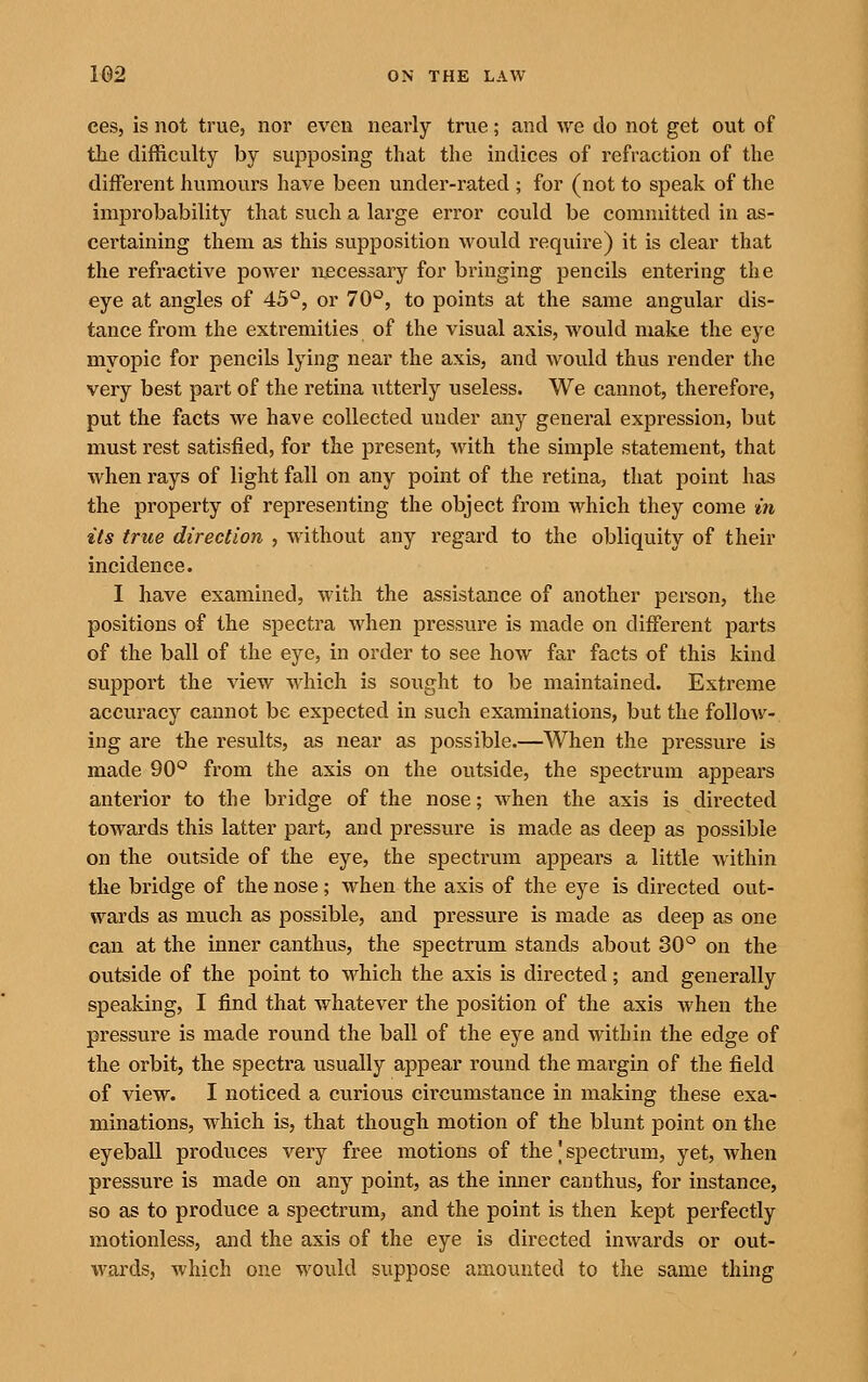 ces, is not true, nor even nearly true; and we do not get out of the difficulty by supposing that the indices of refraction of the different humours have been under-rated ; for (not to speak of the improbability that such a large error could be committed in as- certaining them as this supposition would require) it is clear that the refractive power necessary for bringing pencils entering the eye at angles of 45°, or 70°, to points at the same angular dis- tance from the extremities of the visual axis, would make the eye myopic for pencils lying near the axis, and would thus render the very best part of the retina utterly useless. We cannot, therefore, put the facts we have collected under any general expression, but must rest satisfied, for the present, with the simple statement, that when rays of light fall on any point of the retina, that point has the property of representing the object from which they come in its true direction , without any regard to the obliquity of their incidence. I have examined, with the assistance of another person, the positions of the spectra when pressure is made on different parts of the ball of the eye, in order to see how far facts of this kind support the view which is sought to be maintained. Extreme accuracy cannot be expected in such examinations, but the follow- ing are the results, as near as possible.—When the pressvire is made 90*^ from the axis on the outside, the spectrum appears anterior to the bridge of the nose; when the axis is directed towards this latter part, and pressure is made as deep as possible on the outside of the eye, the spectrum appears a little within the bridge of the nose; when the axis of the eye is directed out- wards as much as possible, and pressure is made as deep as one can at the inner canthus, the spectrum stands about 30^^ on the outside of the point to which the axis is directed; and generally speaking, I find that whatever the position of the axis Avhen the pressure is made round the ball of the eye and within the edge of the orbit, the spectra usually appear round the margin of the field of view. I noticed a curious circumstance in making these exa- minations, which is, that though motion of the blunt point on the eyeball produces very free motions of the' spectrum, yet, when pressure is made on any point, as the imier canthus, for instance, so as to produce a spectrum, and the point is then kept perfectly motionless, and the axis of the eye is directed inwards or out- wards, which one would suppose amounted to the same thing