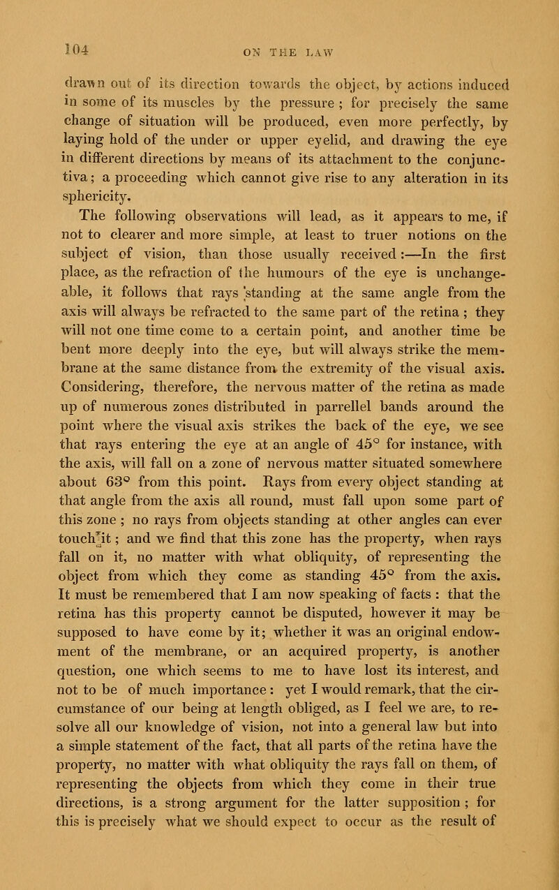 draA^n out of its dii^ection towards the object, by actions induced in some of its muscles by the pressure ; for precisely the same change of situation will be produced, even more perfectly, by laying hold of the under or upper eyelid, and drawing the eye in different directions by means of its attachment to the conjunc- tiva ; a proceeding which cannot give rise to any alteration in its sphericity. The following observations will lead, as it appears to me, if not to clearer and more simple, at least to truer notions on the subject of vision, than those usually received:—In the first place, as the refraction of the humours of the eye is unchange- able, it follows that rays 'standing at the same angle from the axis will always be refracted to the same part of the retina ; they will not one time come to a certain point, and another time be bent more deeply into the eye, but will always strike the mem- brane at the same distance from the extremity of the visual axis. Considering, therefore, the nervous matter of the retina as made up of numerous zones distributed in parrellel bands around the point where the visual axis strikes the back of the eye, we see that rays entering the eye at an angle of 45° for instance, with the axis, wdll fall on a zone of nervous matter situated somewhere about 63° from this point. Rays from every object standing at that angle from the axis all round, must fall upon some part of this zone ; no rays from objects standing at other angles can ever touch^it; and we find that this zone has the property, when rays fall on it, no matter with what obliquity, of representing the object from which they come as standing 45° from the axis. It must be remembered that I am now speaking of facts : that the retina has this property cannot be disputed, however it may be supposed to have come by it; whether it was an original endow- ment of the membrane, or an acquired property, is another question, one which seems to me to have lost its interest, and not to be of much importance : yet I would remai'k, that the cir- cumstance of our being at length obliged, as I feel Ave are, to re- solve all our knowledge of vision, not into a general law but into a simple statement of the fact, that all parts of the retina have the property, no matter with what obliquity the rays fall on them, of representing the objects from which they come in their true directions, is a strong argument for the latter supposition ; for this is precisely what we should expect to occur as the result of