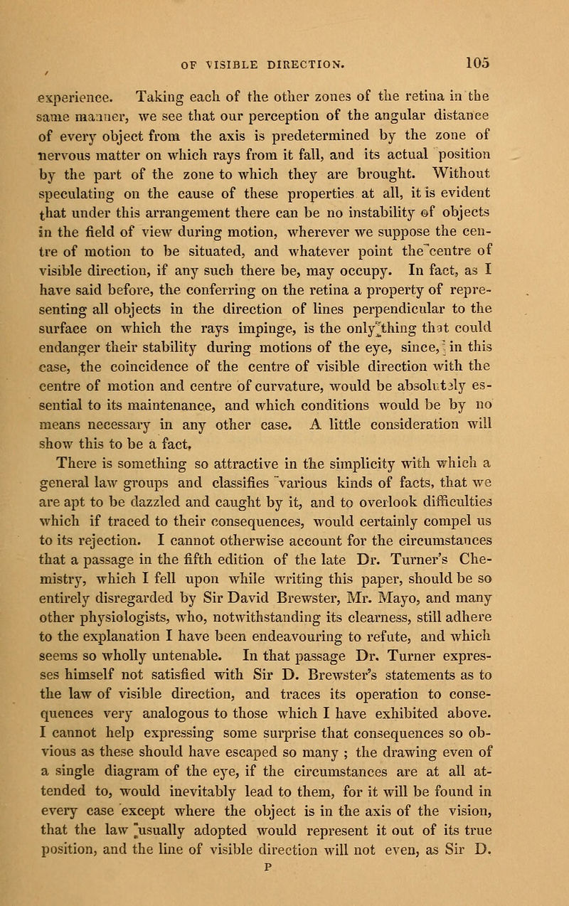 experience. Taking each of the other zones of the retina in the same manner, we see that our perception of the angular distance of every object from the axis is predetermined by the zone of nervous matter on which rays from it fall, and its actual position by the part of the zone to which they are brought. Without speculating on the cause of these properties at all, it is evident that under this arrangement there can be no instability ©f objects in the jfield of view dui'ing motion, wherever we suppose the cen- tre of motion to be situated, and whatever point the'centre of visible direction, if any such there be, may occupy. In fact, as I have said before, the conferring on the retina a property of repre- senting all objects in the direction of lines perpendicular to the surface on which the rays impinge, is the only^thing that could endanger their stability during motions of the eye, since, in this case, the coincidence of the centre of visible direction with the centre of motion and centre of curvature, would be absolut3ly es- sential to its maintenance, and which conditions would be by no means necessary in any other case. A little consideration will show this to be a fact. There is something so attractive in the simplicity with which a general law groups and classifies various kinds of facts, that Ave are apt to be dazzled and caught by it, and to overlook difficulties which if traced to their consequences, would certainly compel us to its rejection. I cannot otherwise account for the circumstances that a passage in the fifth edition of the late Dr. Turner's Che- mistry, which I fell upon while writing this paper, should be so entirely disregarded by Sir David Brewster, Mr. Mayo, and many other physiologists, who, notwithstanding its clearness, still adhere to the explanation I have been endeavouring to refute, and Avhich seems so wholly untenable. In that passage Dr. Turner expres- ses himself not satisfied with Sir D. Brewster's statements as to the law of visible direction, and traces its operation to conse- quences very analogous to those which I have exhibited above. I cannot help expressing some sui-prise that consequences so ob- vious as these should have escaped so many ; the drawing even of a single diagram of the eye, if the circumstances are at all at- tended to, would inevitably lead to them, for it will be found in every case except where the object is in the axis of the vision, that the law ^usually adopted would represent it out of its true position, and the line of visible direction will not even, as Sir D. p