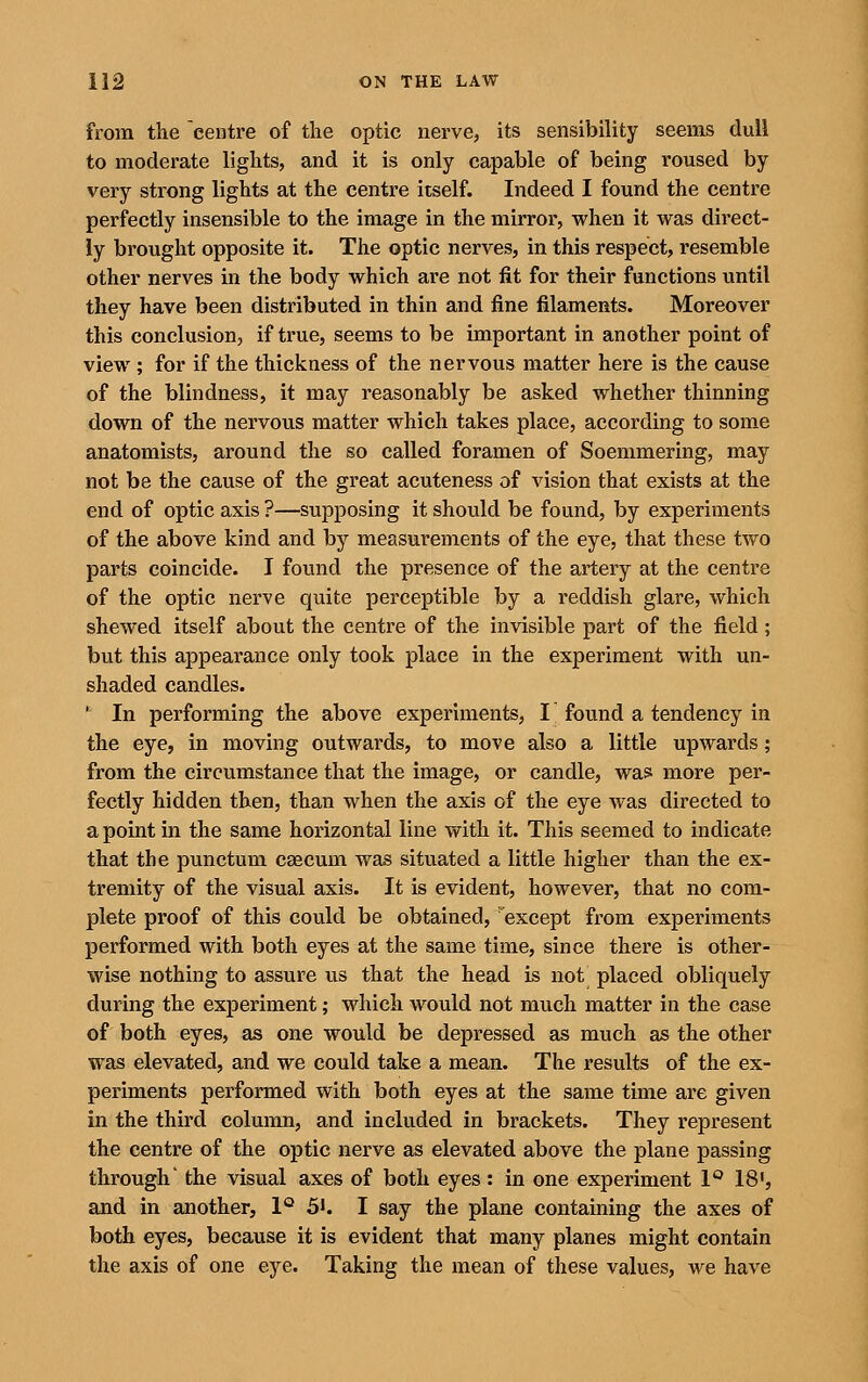 from the centre of the optic nerve, its sensibility seems dull to moderate lights, and it is only capable of being roused by very strong lights at the centre itself. Indeed I found the centre perfectly insensible to the image in the mirror, when it was direct- ly brought opposite it. The optic nerves, in this respect, resemble other nerves in the body which are not fit for their functions until they have been distributed in thin and fine filaments. Moreover this conclusion, if true, seems to be important in another point of view ; for if the thickness of the nervous matter here is the cause of the blindness, it may reasonably be asked whether thinning down of the nervous matter which takes place, according to some anatomists, around the so called foramen of Soemmering, may not be the cause of the great acuteness of vision that exists at the end of optic axis ?—supposing it should be found, by experiments of the above kind and by measurements of the eye, that these two parts coincide. I found the presence of the artery at the centre of the optic nerve quite perceptible by a reddish glare, which shewed itself about the centre of the invisible part of the field; but this appearance only took place in the experiment with un- shaded candles. ^ In performing the above experiments, I found a tendency in the eye, in moving outwards, to move also a little upwards; from the circumstance that the image, or candle, wa^ more per- fectly hidden then, than when the axis of the eye was directed to a point in the same horizontal line with it. This seemed to indicate that the punctum caecum was situated a little higher than the ex- tremity of the visual axis. It is evident, however, that no com- plete proof of this could be obtained, 'except from experiments performed with both eyes at the same time, since there is other- wise nothing to assure us that the head is not placed obliquely during the experiment; which would not much matter in the case of both eyes, as one would be depressed as much as the other was elevated, and we could take a mean. The results of the ex- periments performed with both eyes at the same time are given in the third column, and included in brackets. They represent the centre of the optic nerve as elevated above the plane passing through' the visual axes of both eyes : in one experiment 1'^ 18, and in another, 1° 5*. I say the plane containing the axes of both eyes, because it is evident that many planes might contain the axis of one eye. Taking the mean of these values, we have