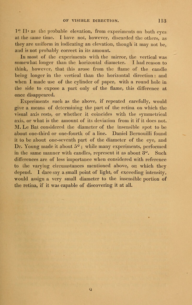 T^ III as the pvobable elevation, from experiments on both eyes at the same time. I have not, however, discarded the others, as they are uniform in indicating an elevation, though it may not be, and is not probably correct in its amount. In most of the experiments with the mirror, the vertical was somewhat longer than the horizontal diameter. I had reason to think, however, that this arose from the flame of the candle being longer in the vertical than the horizontal direction: and when I made use of the cylinder of paper, with a round hole in the side to expose a part only of the flame, this difference at once disappeared. Experiments such as the above, if repeated carefully, would give a means of determining the part of the retina on which the visual axis rests, or whether it coincides with the symmetrical axis, or what is the amount of its deviation from it if it does not. M. Le Bat considered the diameter of the insensible spot to be about one-third or one-fourth of a line. Daniel Bernouilli found it to be about one-seventh part of the diameter of the eye, and Dr. Young made it about S*^ ; while many experiments, performed in the same manner with candles, represent it as about 3'^. Such diff'erences are of less importance when considered with reference to the varying circumstances mentioned above, on which they depend. I dare say a small point of light, of exceeding intensity, would assign a very small diameter to the insensible portion of the retina, if it was capable of discovering it at all.