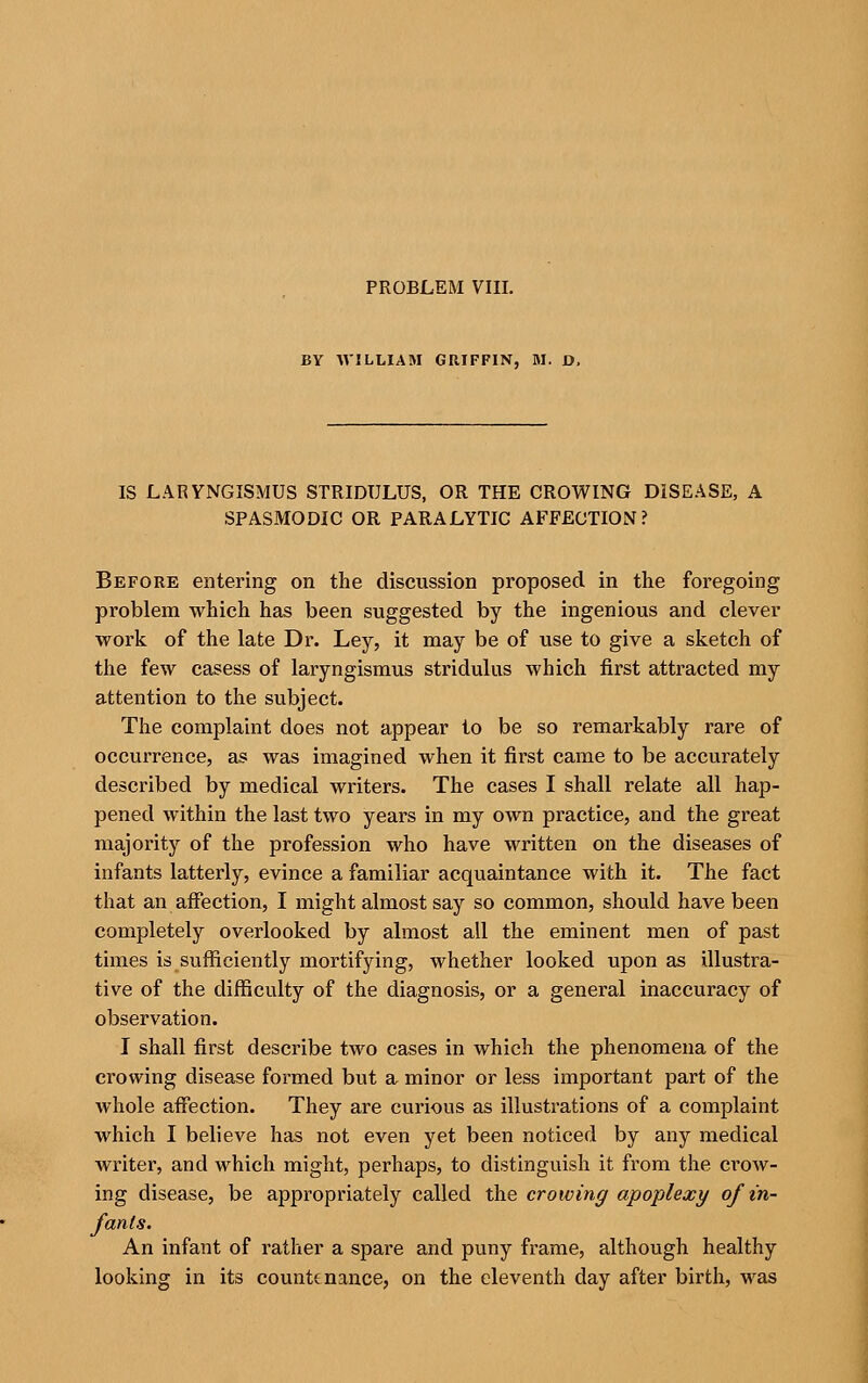 PROBLEM VIII. BY AVILLIAM GRIFFIN, M. D. IS LARYNGISMUS STRIDULUS, OR THE CROWING DISEASE, A SPASMODIC OR PARALYTIC AFFECTION? Before entering on the discussion proposed in the foregoing problem which has been suggested by the ingenious and clever work of the late Dr. Ley, it may be of use to give a sketch of the few casess of laryngismus stridulus which first attracted my attention to the subject. The complaint does not appear to be so remarkably rare of occurrence, as was imagined when it first came to be accurately described by medical writers. The cases I shall relate all hap- pened within the last two years in my own practice, and the great majority of the profession who have written on the diseases of infants latterly, evince a familiar acquaintance with it. The fact that an affection, I might almost say so common, should have been completely overlooked by almost all the eminent men of past times is sufficiently mortifying, whether looked upon as illustra- tive of the difficulty of the diagnosis, or a general inaccuracy of observation. I shall first describe two cases in which the phenomena of the crowing disease formed but a minor or less important part of the whole affection. They are curious as illustrations of a complaint which I believe has not even yet been noticed by any medical writer, and which might, perhaps, to distinguish it from the crow- ing disease, be appropriately called the crowing apoplexy of in- fants. An infant of rather a spare and puny frame, although healthy looking in its countenance, on the eleventh day after birth, was