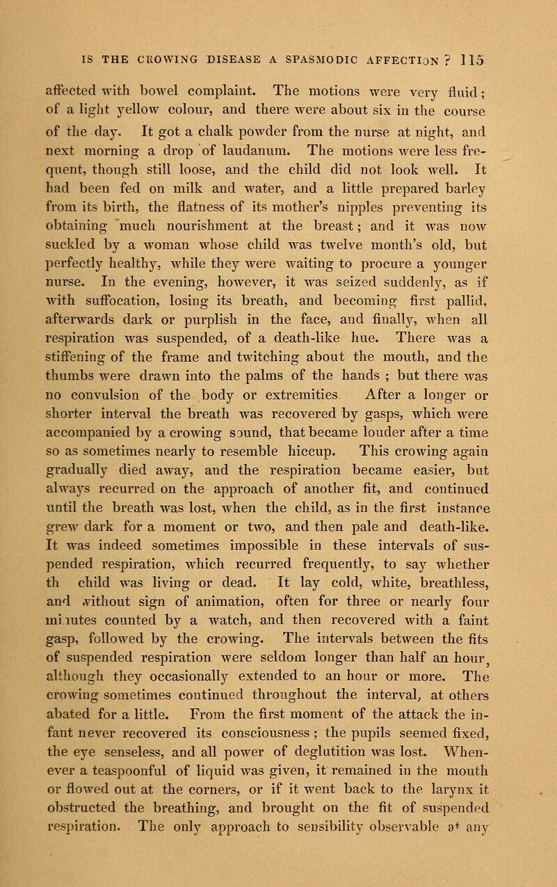 affected Avith bowel complaint. The motions were very fluid; of a light yellow colour, and there were about six in the course of the day. It got a chalk powder from the nurse at night, and next morning a drop of laudanum. The motions were less fre- quent, though still loose, and the child did not look well. It had been fed on milk and water, and a little prepared barley from its birth, the flatness of its mother's nipples preventing its obtaining 'much nourishment at the breast; and it was now suckled by a woman whose child was twelve month's old, but perfectly healthy, while they were waiting to procure a younger nurse. In the evening, however, it was seized suddenly, as if with suffocation, losing its breath, and becoming first pallid, afterwards dark or purplish in the face, and finally, when all respiration was suspended, of a death-like hue. There was a stiffening of the frame and twitching about the mouth, and the thumbs were drawn into the palms of the hands ; but there was no convulsion of the body or extremities. After a longer or shorter interval the breath was recovered by gasps, which were accompanied by a crowing sound, that became louder after a time so as sometimes nearly to resemble hiccup. This crowing again gradually died away, and the respiration became easier, but always recurred on the approach of another fit, and continued until the breath was lost, when the child, as in the first instance grew dark for a moment or two, and then pale and death-like. It was indeed sometimes impossible in these intervals of sus- pended respiration, which recurred frequently, to say whether th child was living or dead. It lay cold, white, breathless, and ;v^ithout sign of animation, often for three or nearly four mi.iutes counted by a watch, and then recovered with a faint gasp, followed by the crowing. The intervals between the fits of suspended respiration were seldom longer than half an hour although they occasionally extended to an hour or more. The crowing sometimes continued throughout the interval, at others abated for a little. From the first moment of the attack the in- fant never recovered its consciousness ; the pupils seemed fixed, the eye senseless, and all power of deglutition was lost. When- ever a teaspoonful of liquid was given, it remained in the mouth or flowed out at the corners, or if it went back to the larynx it obstructed the breathing, and brought on the fit of suspended respiration. The only approach to sensibility observable d* any