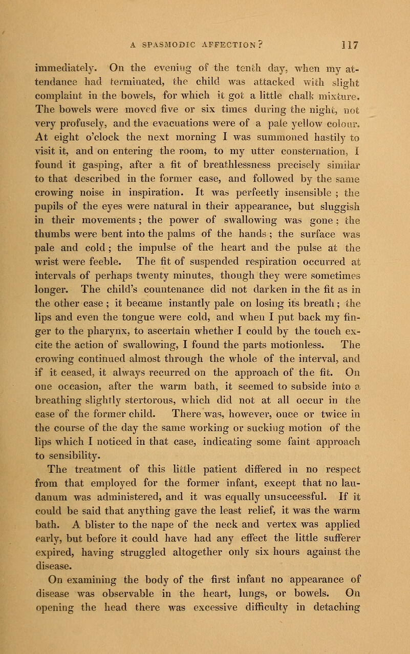 immediately. On the evening of the tenth day, when my at- tendance had (-epmiaated, the child was attacked with slight complaint in the bowels, for which it got a little chalk mixture. The bowels were moved five or six times during the night, not very profusely, and the evacuations were of a pale yellow colour. At eight o'clock the next morning I was summoned hastily to visit it, and on entering the room, to my utter consternation, I found it gasping, after a fit of breathlessness precisely similar to that described in the former case, and followed by the same crowing noise in inspiration. It was perfectly insensible ; the pupils of the eyes were natural in their appearance, but sluggish in their movements; the power of SAvallowing was gone ; the thumbs were bent into the palms of the hands ; the surface was pale and cold ; the impulse of the heart and the pulse at the wrist were feeble. The fit of suspended respiration occurred at intervals of perhaps twenty minutes, though they were sometimes longer. The child's countenance did not darken in the fit as in the other case ; it became instantly pale on losing its breath; the lips and even the tongue were cold, and when I put back my fin- ger to the pharynx, to ascertain whether I could by the touch ex- cite the action of swallowing, I found the parts motionless. The crowing continued almost through the whole of the interval, and if it ceased, it always recurred on the approach of the fit. On one occasion, after the warm bath, it seemed to subside into a breathing slightly stertorous, which did not at all occur in the case of the former child. There was, however, once or twice in the course of the day the same working or sucking motion of the lips which I noticed in that case, indicating some faint approach to sensibility. The treatment of this little patient differed in no respect from that employed for the former infant, except that no lau- danum was administered, and it was equally unsuccessful. If it could be said that anything gave the least relief, it was the warm bath. A blister to the nape of the neck and vertex was applied early, but before it could have had any effect the little sufferer expired, having struggled altogether only six hours against the disease. On examining the body of the first infant no appearance of disease was observable in the heart, lungs, or bowels. On opening the head there was excessive difficulty in detaching