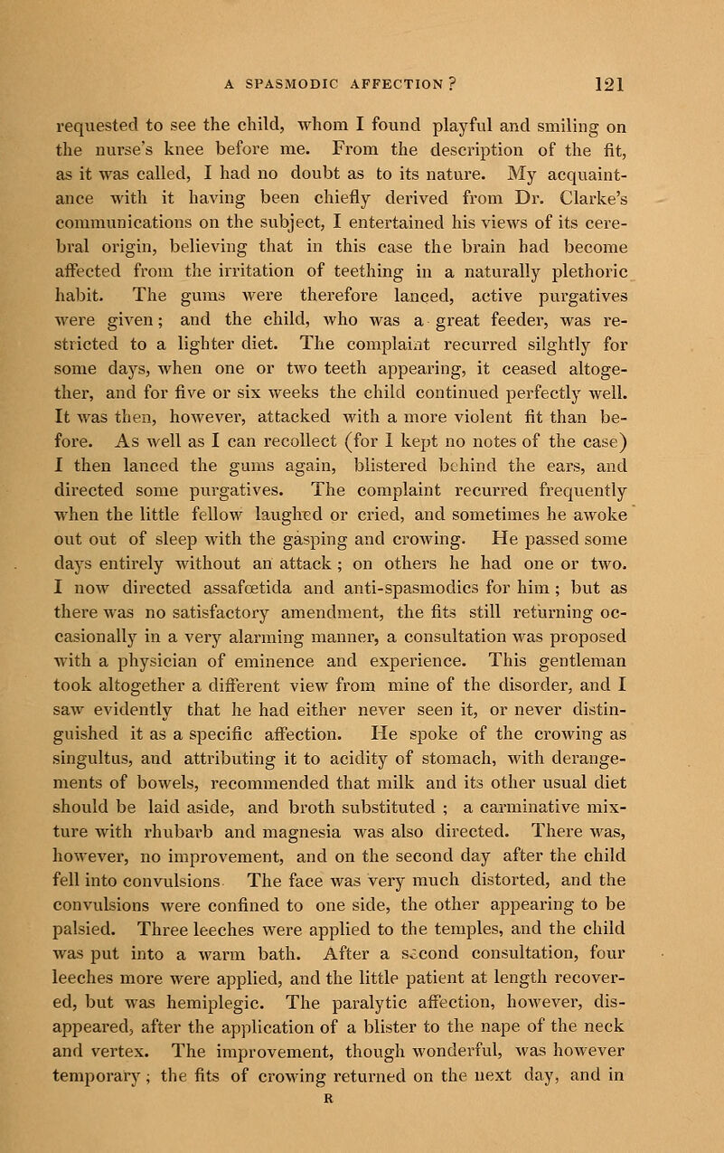 requested to see the child, whom I found playful and smiling on the nurse's knee before me. From the description of the fit, as it was called, I had no doubt as to its nature. My acquaint- ance with it having been chiefly derived from Dr. Clarke's communications on the subject, I entertained his views of its cere- bral origin, believing that in this case the brain had become affected from the irritation of teething in a naturally plethoric habit. The gums were therefore lanced, active purgatives were given; and the child, who was a great feeder, was re- stricted to a lighter diet. The complaint recurred slightly for some days, when one or two teeth appearing, it ceased altoge- ther, and for five or six weeks the child continued perfectly well. It was then, however, attacked with a more violent fit than be- fore. As well as I can recollect (for 1 kept no notes of the case) I then lanced the gums again, blistered behind the ears, and directed some purgatives. The complaint recurred frequently when the little fellow laughed or cried, and sometimes he awoke out out of sleep with the gasping and crowing. He passed some days entirely without an attack; on others he had one or two. I now directed assafoetida and anti-spasmodics for him; but as there was no satisfactory amendment, the fits still retiirning oc- casionally in a very alarming manner, a consultation was proposed with a physician of eminence and experience. This gentleman took altogether a different view from mine of the disorder, and I saw evidently that he had either never seen it, or never distin- guished it as a specific aflfection. He spoke of the crowing as singultus, and attributing it to acidity of stomach, with derange- ments of bowels, recommended that milk and its other usual diet should be laid aside, and broth substituted ; a carminative mix- ture with rhubarb and magnesia was also directed. There was, however, no improvement, and on the second day after the child fell into convulsions The face was very much distorted, and the convulsions Avere confined to one side, the other appearing to be palsied. Three leeches were applied to the temples, and the child was put into a warm bath. After a second consultation, four leeches more were applied, and the little patient at length recover- ed, but was hemiplegic. The paralytic affection, however, dis- appeared, after the application of a blister to the nape of the neck and vertex. The improvement, though wonderful, was however temporary; the fits of crowing returned on the next day, and in R