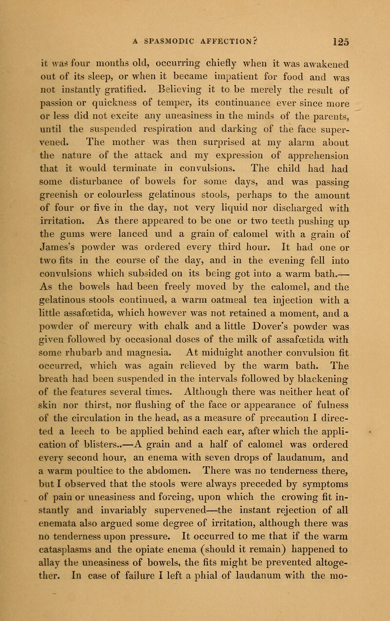 it was four moutlis old, occurring chiefly when it was awakened out of its sleep, or when it became impatient for food and was not instantly gratified. Believing it to be merely the result of passion or quickness of temper, its continuance ever since more or less did not excite any uneasiness in the minds of the parents, mitil the suspended respiration and darking of the face super- vened. The mother was then surprised at my alarm about the nature of the attack and my expression of apprehension that it would terminate in convulsions. The child had had some disturbance of bowels for some days, and was passing greenish or colourless gelatinous stools, perhaps to the amount of four or five in the day, not very liquid nor discharged with irritation. As there appeared to be one or two teeth pushing up the gums were lanced und a grain of calomel with a grain of James's powder was ordered every third hour. It had one or two fits in the course of the day, and in the evening fell into convulsions which subsided on its being got into a warm bath.— As the bowels had been freely moved by the calomel, and the gelatinous stools continued, a warm oatmeal tea injection with a little assafoetida, which however was not retained a moment, and a powder of mercury with chalk and a little Dover's powder was given followed by occasional doses of the milk of assafcetida with some rhubarb and magnesia. At midnight another convulsion fit occurred, which was again relieved by the warm bath. The breath had been suspended in the intervals followed by blackening of the features several times. Although there was neither heat of skin nor thirst, nor flushing of the face or appearance of fulness of the cii'culation in the head, as a measure of precaution I direc- ted a leech to be applied behind each ear, after which the appli- cation of blisters..—A grain and a half of calomel was ordered every second hour, an enema with seven drops of laudanum, and a warm poultice to the abdomen. There was no tenderness there, but I observed that the stools were always preceded by symptoms of pain or uneasiness and forcing, upon which, the crowing fit in- stantly and invariably supervened—the instant rejection of all enemata also argued some degree of irritation, although there was no tenderness upon pressure. It occurred to me that if the warm catasplasms and the opiate enema (should it remain) happened to allay the uneasiness of bowels, the fits might be prevented altoge- ther. In case of failure I left a phial of laudanum with the mo-